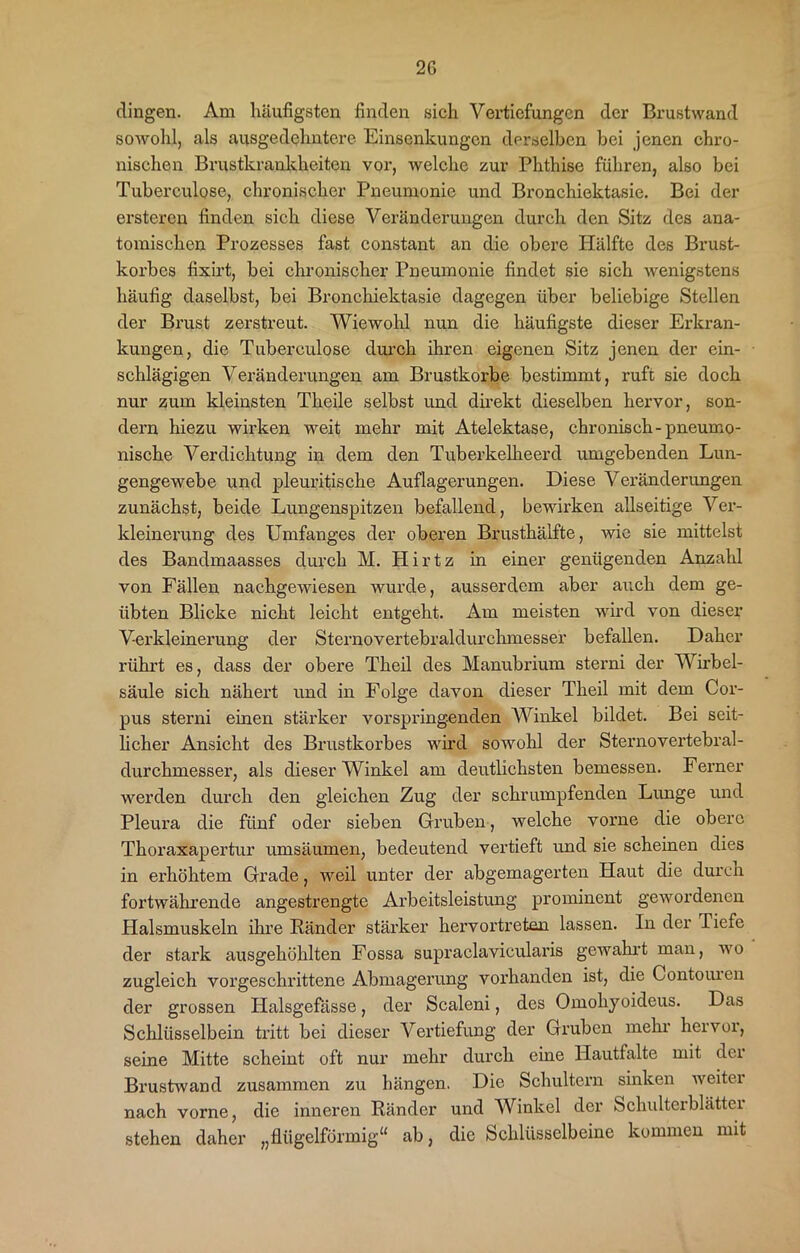 dingen. Am häufigsten finden sich Vertiefungen der Brustwand sowohl, als ausgedehntere Einsenkungen derselben bei jenen chro- nischen Brustkrankheiten vor, welche zur Phthise führen, also bei Tuberculose, chronischer Pneumonie und Bronchiektasie. Bei der ersteren finden sich diese Veränderungen durch den Sitz des ana- tomischen Prozesses fast constant an die obere Hälfte des Brust- korbes fixirt, bei chronischer Pneumonie findet sie sich wenigstens häufig daselbst, bei Bronchiektasie dagegen über beliebige Stellen der Brust zerstreut. Wiewohl nun die häufigste dieser Erkran- kungen, die Tuberculose durch ihren eigenen Sitz jenen der ein- schlägigen Veränderungen am Brustkörbe bestimmt, ruft sie doch nur zum kleinsten Tlieile selbst und direkt dieselben hervor, son- dern hiezu wirken weit mehr mit Atelektase, chronisch-pneumo- nische Verdichtung in dem den Tuberkelheerd umgebenden Lun- gengewebe und pleuritische Auflagerungen. Diese Veränderungen zunächst, beide Lungenspitzen befallend, bewirken allseitige Ver- kleinerung des Umfanges der oberen Brusthälfte, wie sie mittelst des Bandmaasses durch M. Hirtz in einer genügenden Anzahl von Fällen nachgewiesen wurde, ausserdem aber auch dem ge- übten Blicke nicht leicht entgeht. Am meisten wird von dieser Verkleinerung der Sternovertebraldurchmesser befallen. Daher rührt es, dass der obere Theil des Manubrium sterni der Wirbel- säule sich nähert und in Folge davon dieser Theil mit dem Cor- pus sterni einen stärker vorspringenden Winkel bildet. Bei seit- licher Ansicht des Brustkorbes wird sowohl der Sternovertebral- durchmesser, als dieser Winkel am deutlichsten bemessen. Ferner werden durch den gleichen Zug der schrumpfenden Lunge und Pleura die fünf oder sieben Gruben, welche vorne die obere Thoraxapertur umsäumen, bedeutend vertieft und sie scheinen dies in erhöhtem Grade, weil unter der abgemagerten Haut die durch fortwährende angestrengte Arbeitsleistung prominent gewordenen Halsmuskeln ihre Ränder stärker hervortreten lassen. In der Tiefe der stark ausgehöhlten Fossa supraclavicularis gewahrt man, wo zugleich vorgeschrittene Abmagerung vorhanden ist, die Contouren der grossen Halsgefasse, der Scaleni, des Omohyoideus. Das Schlüsselbein tritt bei dieser Vertiefung der Gruben mehr hervor, seine Mitte scheint oft nur mehr durch eine Hautfalte mit der Brustwand zusammen zu hängen. Die Schultern sinken weiter nach vorne, die inneren Ränder und Winkel der Schulterblätter stehen daher „flügelförmig“ ab, die Schlüsselbeine kommen mit