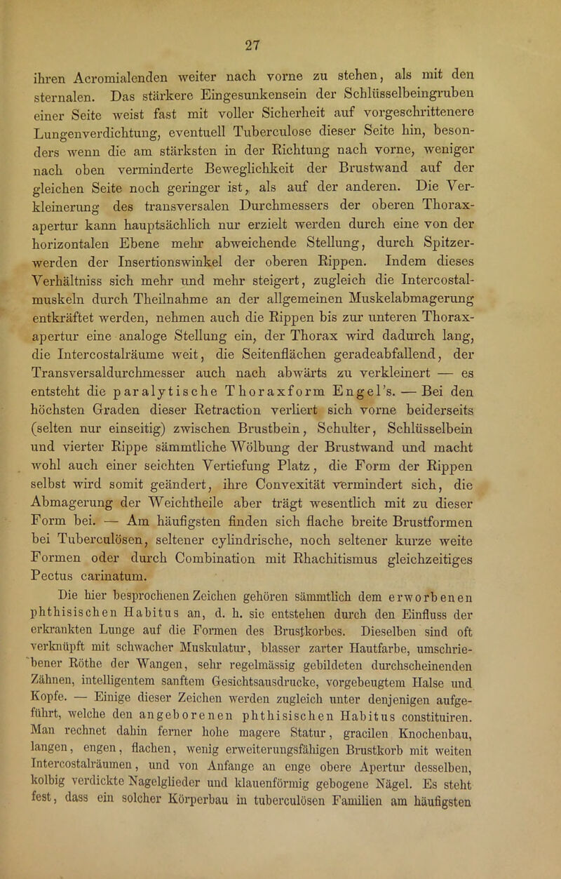 ihren Acromialenclen weiter nach vorne zu stehen, als mit den sternalen. Das stärkere Eingesunkensein der Schlüsselbeingruben einer Seite weist fast mit voller Sicherheit auf vorgeschrittenere Lungenverdichtung, eventuell Tuberculose dieser Seite hin, beson- ders wenn die am stärksten in der Richtung nach vorne, weniger nach oben verminderte Beweglichkeit der Brustwand auf der gleichen Seite noch geringer ist, als auf der anderen. Die Ver- kleinerung des transversalen Durchmessers der oberen Thorax- apertur kann hauptsächlich nur erzielt werden durch eine von der horizontalen Ebene mehr abweichende Stellung, durch Spitzer- werden der Insertionswinkel der oberen Rippen. Indem dieses Verhältniss sich mehr und mehr steigert, zugleich die Intercostal- muskeln durch Theilnahme an der allgemeinen Muskelabmagerung entkräftet werden, nehmen auch die Rippen bis zur unteren Thorax- apertur eine analoge Stellung ein, der Thorax wird dadurch lang, die Intercostalräume weit, die Seitenflächen geradeabfallend, der Transversaldurchmesser auch nach abwärts zu verkleinert — es entsteht die paralytische Thoraxform Engel’s.— Bei den höchsten Graden dieser Retraction verliert sich vorne beiderseits (selten nur einseitig) zwischen Brustbein, Schulter, Schlüsselbein und vierter Rippe sämmtliche Wölbung der Brustwand und macht wohl auch einer seichten Vertiefung Platz, die Form der Rippen selbst wird somit geändert, ihre Convexität •vermindert sich, die Abmagerung der Weichtheile aber trägt wesentlich mit zu dieser Form bei. — Am häufigsten finden sich flache breite Brustformen bei Tuberculösen, seltener cylindrische, noch seltener kurze weite Formen oder durch Combination mit Rhachitismus gleichzeitiges Pectus carinatum. Die hier besprochenen Zeichen gehören sämmtlich dem erworbenen phthisischen Habitus an, d. h. sie entstehen durch den Einfluss der erkrankten Lunge auf die Formen des Brustkorbes. Dieselben sind oft verknüpft mit schwacher Muskulatur, blasser zarter Hautfarbe, umschrie- bener Röthe der Wangen, sehr regelmässig gebildeten durchscheinenden Zähnen, intelligentem sanftem Gesichtsausdrucke, vorgebeugtem Halse und Kopfe. — Einige dieser Zeichen werden zugleich unter denjenigen aufge- führt, welche den angeborenen phthisischen Habitus constituiren. Man rechnet dahin ferner hohe magere Statur, gracilen Knochenbau, langen, engen, flachen, wenig erweiterungsfähigen Brustkorb mit weiten Intercostalräumen, und von Anfänge an enge obere Apertur desselben, kolbig verdickte Nagelglieder und klauenförmig gebogene Nägel. Es steht fest, dass ein solcher Körperbau in tuberculösen Familien am häufigsten