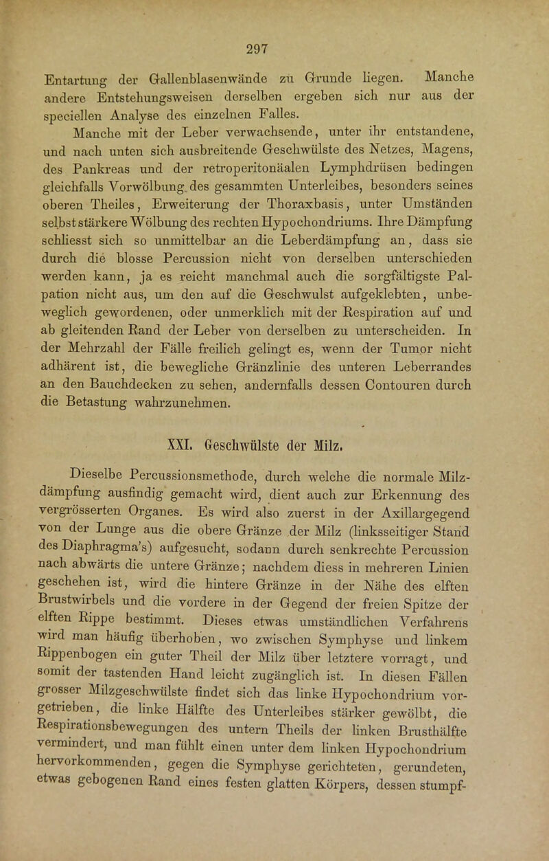 Entartung der Gallenblasenwände zu Grunde liegen. Manche andere Entstehungsweisen derselben ergeben sich nur aus der speciellen Analyse des einzelnen Falles. Manche mit der Leber verwachsende, unter ihr entstandene, und nach unten sich ausbreitende Geschwülste des Netzes, Magens, des Pankreas und der retroperitonäalen Lymphdrüsen bedingen gleichfalls Vorwölbung, des gesammten Unterleibes, besonders seines oberen Theiles, Erweiterung der Thoraxbasis, unter Umständen selbst stäi’kere Wölbung des rechten Hypochondriums. Ihre Dämpfung schliesst sich so unmittelbar an die Leberdämpfung an, dass sie durch die blosse Percussion nicht von derselben unterschieden werden kann, ja es reicht manchmal auch die soi’gfältigste Pal- pation nicht aus, um den auf die Geschwulst aufgeklebten, unbe- weglich gewordenen, oder unmerklich mit der Respiration auf und ab gleitenden Rand der Leber von derselben zu unterscheiden. In der Mehrzahl der Fälle freilich gelingt es, wenn der Tumor nicht adhärent ist, die bewegliche Gränzlinie des unteren Leberrandes an den Bauchdecken zu sehen, andernfalls dessen Contouren durch die Betastung wahrzunehmen. XXI. Geschwülste der Milz. Dieselbe Percussionsmethode, durch welche die normale Milz- dämpfung ausfindig gemacht wird, dient auch zur Erkennung des vergrösserten Organes. Es wird also zuerst in der Axillargegend von der Lunge aus die obere Gränze der Milz (linksseitiger Stand des Diaphragma’s) aufgesucht, sodann durch senkrechte Percussion nach abwärts die untere Gränze; nachdem diess in mehreren Linien geschehen ist, wird die hintere Gränze in der Nähe des elften Brustwirbels und die vordere in der Gegend der freien Spitze der elften Rippe bestimmt. Dieses etwas umständlichen Verfahrens wird man häufig überhoben, wo zwischen Symphyse und linkem Rippenbogen ein guter Theil der Milz über letztere vorragt, und somit der tastenden Hand leicht zugänglich ist. In diesen Fällen grosser Milzgeschwülste findet sich das linke Hypochondrium voi’- getrieben, die linke IPälfte des Unterleibes stärker gewölbt, die Respirationsbewegungen des untern Theils der linken Brusthälfte vermindert, und man fühlt einen unter dem linken Hypochondrium hervorkommenden, gegen die Symphyse gerichteten, gerundeten, etwas gebogenen Rand eines festen glatten Körpers, dessen stumpf-