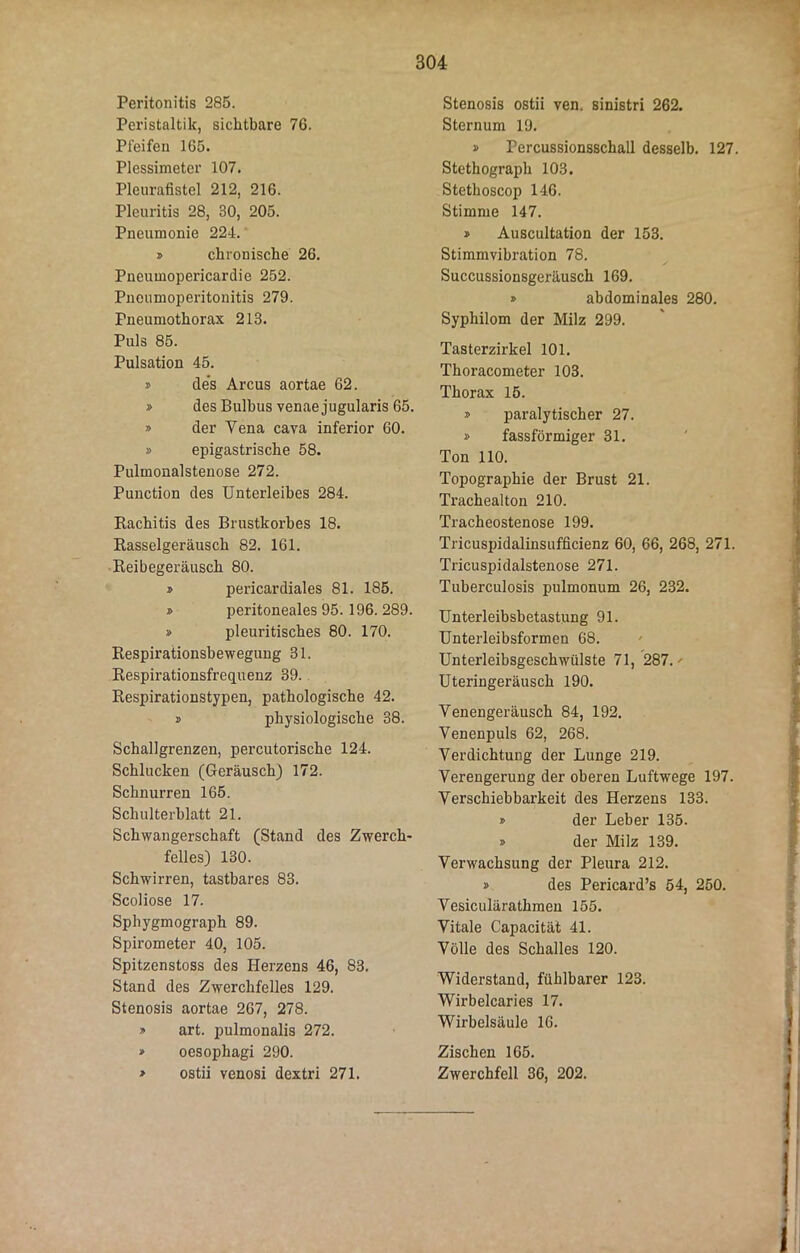 Peritonitis 285. Peristaltik, sichtbare 76. Pleiten 1G5. Plessimeter 107. Pleurafistel 212, 216. Pleuritis 28, 30, 205. Pneumonie 224. » chronische 26. Pneumopericardie 252. Pneumoperitonitis 279. Pneumothorax 213. Puls 85. Pulsation 45. » des Arcus aortae 62. » des Bulbus venaejugularis 65. » der Yena cava inferior 60. » epigastrische 58. Pulmonalstenose 272. Punction des Unterleibes 284. Kachitis des Brustkorbes 18. Rasselgeräusch 82. 161. Reibegeräusch 80. » pericardiales 81. 185. » peritoneales 95. 196. 289. » pleuritisches 80. 170. Respirationsbewegung 31. Respirationsfrequenz 39. Respirationstypen, pathologische 42. » physiologische 38. Schallgrenzen, percutorische 124. Schlucken (Geräusch) 172. Schnurren 165. Schulterblatt 21. Schwangerschaft (Stand des Zwerch- felles) 130. Schwirren, tastbares 83. Scoliose 17. Sphygmograph 89. Spirometer 40, 105. Spitzenstoss des Herzens 46, 83. Stand des Zwerchfelles 129. Stenosis aortae 267, 278. » art. pulmonalis 272. » oesophagi 290. > ostii venosi dextri 271. Stenosis ostii ven. sinistri 262. Sternum 19. » Percussionsschall desselb. 127. Stethograph 103. Stethoscop 146. Stimme 147. » Auscultation der 153. Stimmvibration 78. Succussionsgeräusch 169. » abdominales 280. Sypliilom der Milz 299. Tasterzirkel 101. Thoracometer 103. Thorax 15. » paralytischer 27. » fassförmiger 31. Ton 110. Topographie der Brust 21. Trachealton 210. Tracheostenose 199. Tricuspidalinsufficienz 60, 66, 268, 271. Tricuspidalstenose 271. Tuberculosis pulmonum 26, 232. Unterleibsbetastung 91. Unterleibsformen 68. Unterleibsgeschwülste 71, 287.' Uteringeräusch 190. Venengeräusch 84, 192. Venenpuls 62, 268. Verdichtung der Lunge 219. Verengerung der oberen Luftwege 197. Verschiebbarkeit des Herzens 133. » der Leber 135. » der Milz 139. Verwachsung der Pleura 212. » des Pericard’s 54, 250. Vesiculärathmen 155. Vitale Capacität 41. Völle des Schalles 120. Widerstand, fühlbarer 123. Wirbelcaries 17. Wirbelsäule 16. Zischen 165. Zwerchfell 36, 202.