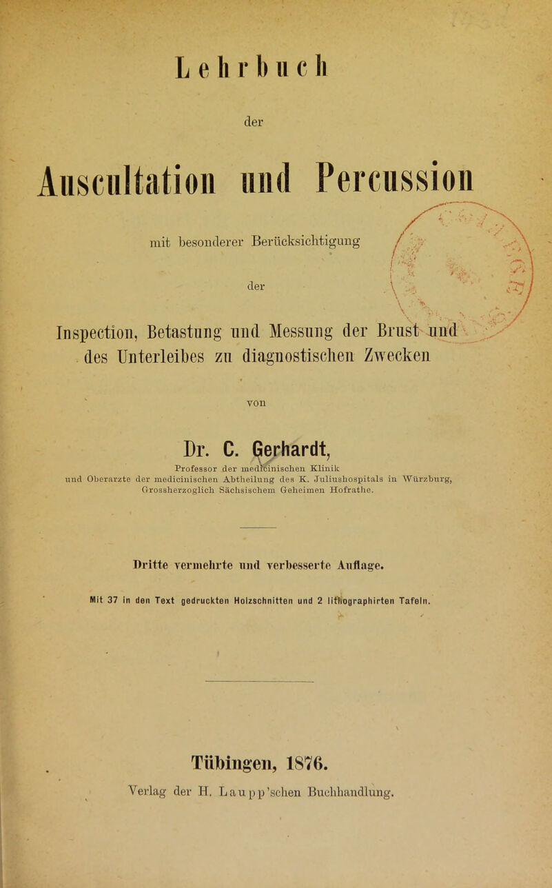 der Ausciiltatioii 1111(1 Percussion mit besonderer Berücksichtigung / / // l. I , ■\ der \ Inspectioii, Betastung und Messung der Brust iiudj^ des Unterleibes zu diagnostischen Zwecken von Dr. C. Gerhardt Professor der inedrcinischen Klinik nnd Oberarzte der medicinischen Abtheilung des K. Juliushospitals in Wiirzburg, Grossherzoglich Sächsischem Geheimen Hofrathe. Dritte vermehrte und verbesserte Auflage. Mit 37 in den Text gedruckten Holzschnitten und 2 littiographirten Tafeln. \ Tübingen, 187G. Verlag der H. Lau pp'sehen Buchhandlung.