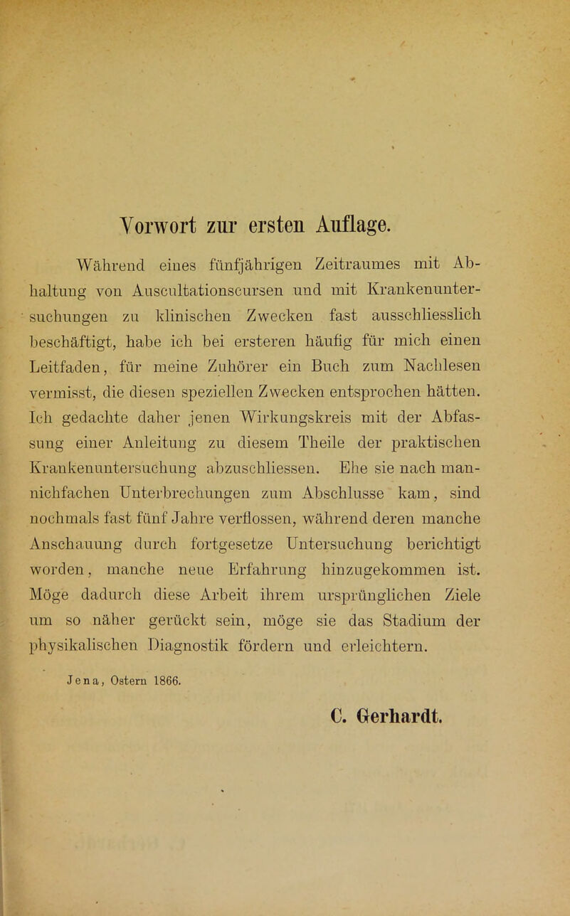 Während eines fünfjährigen Zeitraumes mit Ab- haltung von Auscultationscursen und mit Krankenunter- suchungeu zu klinischen Zwecken fast ausschliesslich beschäftigt, habe ich bei ersteren häufig für mich einen Leitfaden, für meine Zuhörer ein Buch zum Nachlesen vermisst, die diesen speziellen Zwecken entsprochen hätten. Ich gedachte daher jenen Wirkungskreis mit der Abfas- sung einer Anleitung zu diesem Theile der praktischen Krankenuntersuchung abzuschliessen. Ehe sie nach man- nichfachen Unterbrechungen zum Abschlüsse kam, sind nochmals fast fünf Jahre verflossen, während deren manche Anschauung durch fortgesetze Untersuchung berichtigt worden, manche neue Erfahrung hinzugekommen ist. Möge dadurch diese Arbeit ihrem ursprünglichen Ziele um so näher gerückt sein, möge sie das Stadium der physikalischen Diagnostik fördern und erleichtern. Jena, Ostern 1866.