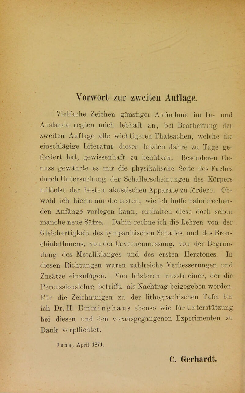 Vielfache Zeichen günstiger Aufnahme iin In- und Anslande regten mich lebhaft an, bei Bearbeitung der zweiten Auflage alle wiclitigeren Thatsachen, welche die einschlägige Literatur dieser letzten Jahre zu Tage ge- fördert hat, gewissenhaft zu benützen. Besonderen Ge- nuss gewährte es mir die physikalische Seite des Faches durch Untersnchnng der Schallerscheinnngen des Körpers mittelst der besten akustischen Apparate zu fördern. Ob- wohl ich hierin nur die ersten, wie ich hoffe bahnbrechen- den Anfänge vorlegen kann, enthalten diese doch schon manche neue Sätze. Dahin rechne ich die Lehren von der Gleichartigkeit des tympanitischen Schalles und des Bron- chialathmens, von der Cavernenmessung, von der Begrün- dung des Metallklanges und des ersten Herztones. In diesen Richtungen waren zahlreiche Verbesserungen und Zusätze einznfügen. Von letzteren musste einer, der die Percnssionslehre. betrifft, als Nachtrag beigegeben werden. Für die Zeichnungen zu der lithographischen Tafel bin ich Dr. H. Emminghaus ebenso wie für Unterstützung bei diesen und den voransgegangenen Experimenten zu Dank verpflichtet. Jena, April 1871.