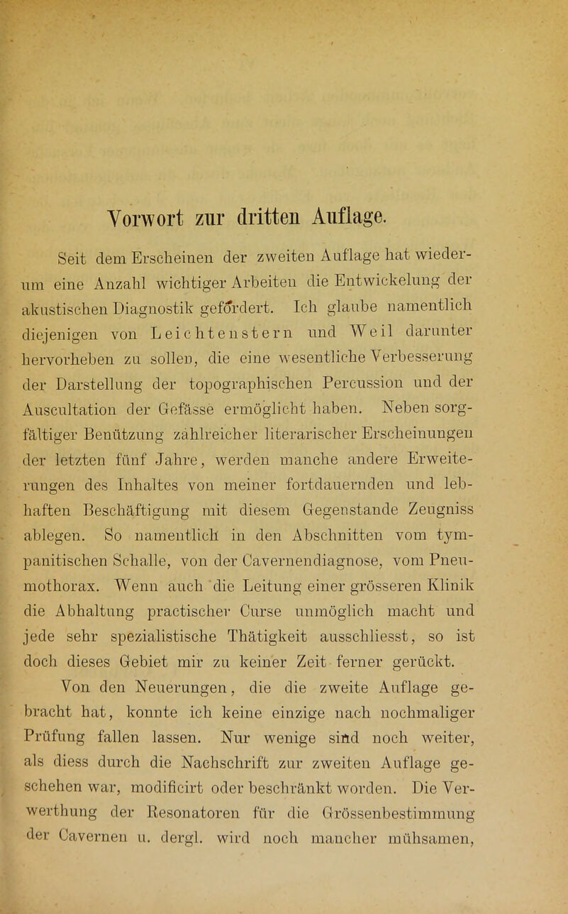 Seit dem Erscheinen der zweiten Auflage liEit wieder- um eine Anzahl wichtiger Arbeiten die Entwickelung der akustischen Diagnostik gefordert. Ich glaube namentlich diejenigen von Leichtenstern und Weil darunter hervorhehen zu sollen, die eine wesentliche Verbesserung der Darstellung der topographischen Percussion und der Ansciiltation der Gefässe ermöglicht haben. Neben sorg- fältiger Benützung zahlreicher literarischer Erscheinungen der letzten fünf Jahre, werden manche andere Erweite- rungen des Inhaltes von meiner fortdauernden und leb- haften Beschäftigung mit diesem Gegenstände Zeugniss ablegen. So namentlich in den Abschnitten vom tym- panitischen Schalle, von der Cavernendiagnose, vom Pneu- mothorax. Wenn auch die Leitung einer grösseren Klinik die Abhaltung practischer Cnrse unmöglich macht und jede sehr spezialistische Thätigkeit ausschliesst, so ist doch dieses Gebiet mir zu keiner Zeit ferner gerückt. Von den Neuerungen, die die zweite Auflage ge- bracht hat, konnte ich keine einzige nach nochmaliger Prüfung fallen lassen. Nur wenige sind noch weiter, als diess durch die Nachschrift zur zweiten Auflage ge- schehen war, modificirt oder beschränkt worden. Die Ver- werthung der Resonatoren für die Grössenbestimmung der Caverneu u. dergl. wird noch mancher mühsamen.