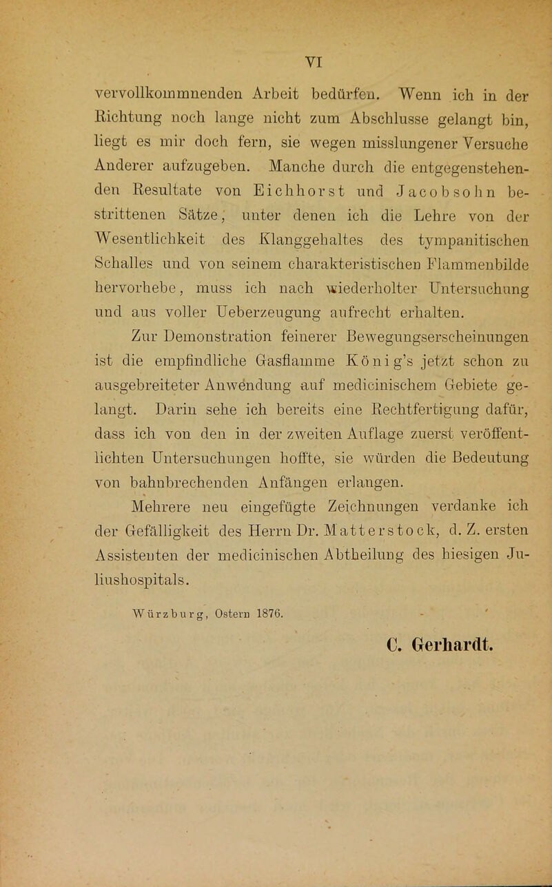 vervollkouimnendeu Arbeit bedürfen. Wenn ich in der Richtung noch lange nicht zum Abschlüsse gelangt bin, liegt es mir doch fern, sie wegen misslungener Versuche Anderer aufzugeben. Manche durch die entgegenstehen- den Resultate von Eichhorst und Jacobsohn be- strittenen Sätze, unter denen ich die Lehre von der Wesentlichkeit des Klanggebaltes des tympanitischen Schalles und von seinem charakteristischen Flammenbilde hervorhebe, muss ich nach ^¥iederholter Untersuchung und aus voller Ueberzeugung aufrecht erhalten. Zur Demonstration feinerer Bewegungserscheinungen ist die empfindliche Gasflamme König’s jetzt schon zu ausgebreiteter Anwendung auf medicinischem Gebiete ge- laugt. Darin sehe ich bereits eine Rechtfertigung dafür, dass ich von den in der zweiten Auflage zuerst veröffent- lichten Untersuchungen hofite, sie würden die Bedeutung von bahnbrechenden Anfängen erlangen. Mehrere neu eingefügte Zeichnungen verdanke ich der Gefälligkeit des Herrn Dr. Matterstock, cl. Z. ersten Assistenten der meclicinischen Abtheilung des hiesigen Ju- liushospitals. Würzburg, Ostern 1876. - '