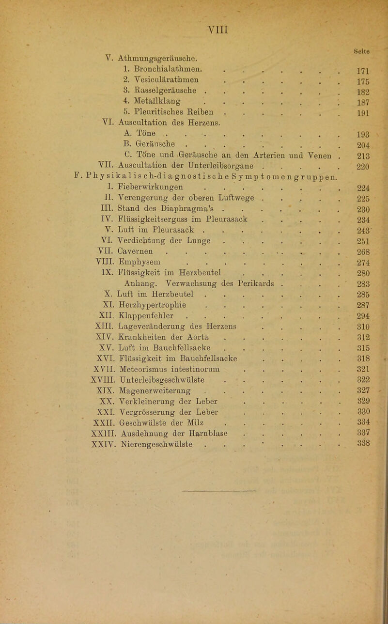 Seite V. Athmungsgeräusche. 1. Bronchial athmen. .... 171 2. Vesiculärathmen .... 175 3. Rasselgeräusche 182 4. Metallklang 187 5. Plenritisches Reiben .... 191 VI. Auscultation des Herzens. A. Töne . 193 B. Geräusche 204 C. Töne und Geräusche an den Arterien und Venen . 213 VII. Auscultation der ünterleihsorgane P. Physikalis ch-di a gnostischeSymptomen gruppen. 220 1. Fieber Wirkungen ..... 224 II. Verengerung der oberen Luftwege . 225 III. Stand des Diaphragma’s .... 230 IV. Flüssigkeitserguss im Pleurasack 234 V. Luft im Pleurasack 243 VI. Verdichtung der Lunge .... 251 VII. Cavernen 268 VIII. Emphysem ...... 274 IX. Flüssigkeit im Herzbeutel 280 Anhang. Verwachsung des Perikards . 283 X. Luft im Herzbeutel ..... 285 XI. Herzhypertrophie ..... 287 XII. Klappenfehler ...... 294 XIII. Lageveränderung des Herzens 310 XIV. Krankheiten der Aorta .... 312 XV. Luft im Bauchfellsacke .... 315 XVI. Flüssigkeit im Bauchfellsacke 318 XVII. Meteorismus iutestinorum 321 XVIII. Unterleibsgeschwülste .... 322 XIX. Magenerweiterung 327 XX. Verkleinerung der Leber 329 XXL Vergrösserung der Leber 330 XXII. Geschwülste der Milz .... 334 XXIII. Ausdehnung der Harnblase 337 XXIV. Nierengeschwülste . . . • . 338