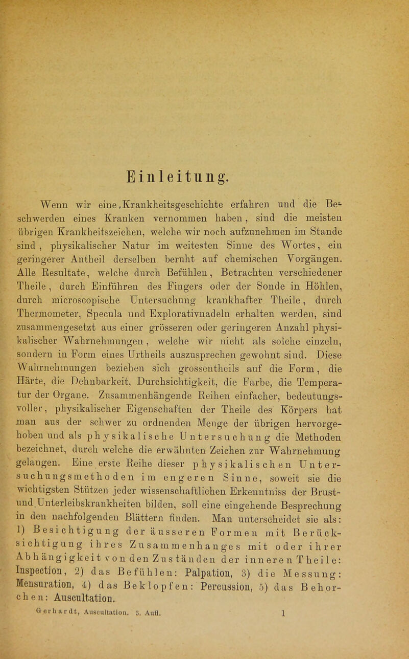 Einleitung. Wenn wir eine .Kraukheitsgeschichte erfahren und die Be- schwerden eines Kranken vernommen haben, sind die meisten übrigen Krankheitszeichen, welche wir noch anfzunehraen im Stande sind, physikalischer Natur im weitesten Sinne des Wortes, ein geringerer Antheil derselben bernht auf chemischen Vorgängen. Alle Eesnltate, welche durch Befühlen, Betrachten verschiedener Theile , durch Einführen des Fingers oder der Sonde in Höhlen, durch microscopische Untersuchung krankhafter Theile, durch Thermometer, Specula und Explorativnadeln erhalten werden, sind zusammengesetzt aus einer grösseren oder geringeren Anzahl physi- kalischer Wahrnehmungen, welche wir nicht als solche einzeln, sondern in Form eines ürtheils auszusprechen gewohnt sind. Diese Wahrnehmungen beziehen sich grossentheils auf die Form, die Härte, die Dehnbarkeit, Durchsichtigkeit, die Farbe, die Tempera- tur der Organe. Zusammenhängende Reihen einfacher, bedeutungs- voller , physikalischer Eigenschaften der Theile des Körpers hat man aus der schwer zu ordnenden Menge der übzügen hervorge- hoben und als physikalische Untersuchung die Methoden bezeichnet, durch welche die erwähnten Zeichen zur Wahrnehmung gelangen. Eine erste Reihe dieser physikalischen Unter- suchungsmethoden im engeren Sinne, soweit sie die wichtigsten Stützen jeder wissenschaftlichen Erkenntniss der Bi’ust- und .Unterleibskrankheiten bilden, soll eine eingehende Bespi’echung in den nachfolgenden Blättern finden. Man unterscheidet sie als: 1) Besichtigung der äusseren Formen mit Berück- sichtigung ihres Z u s a m izz e n h a n g e s mit oder ihrer Abhängigkeit von den Zuständen der inneren Theile: Inspection, 2) das Befühlen: Palpation, 3) die Messung: Mensuration, 4) das Beklopfen: Percussion, 5) das Behor- chen: Auscnltation.