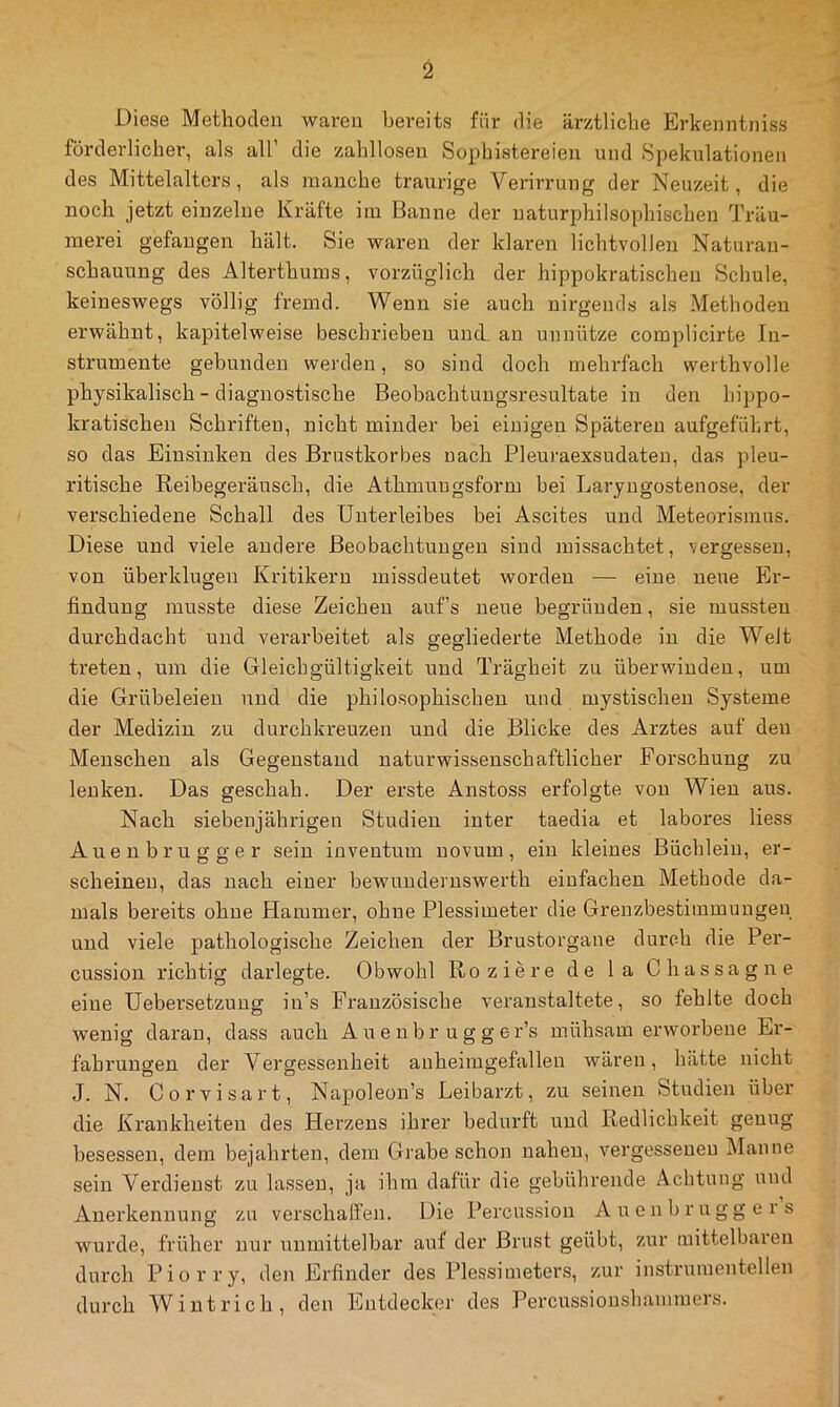 Diese Methoden waren bereits für die ärztliche Erkenntniss förderliche!*, als all’ die zahllosen Sophistereien und Spekulationen des Mittelalters, als manche traurige Verirrung der Neuzeit, die noch jetzt einzelne Kräfte im Banne der naturphilsophischen Träu- merei gefangen hält. Sie waren der klaren lichtvollen Naturan- schauung des Alterthums, vorzüglich der hippokratischen Schule, keineswegs völlig fremd. Wenn sie auch nirgends als Methoden erwähnt, kapitelweise beschrieben und. an unnütze complicirte In- strumente gebunden werden, so sind doch mehrfach werthvolle physikalisch - diagnostische Beobachtungsresultate in den hippo- kratischen Schriften, nicht minder bei einigen Späteren aufgeführt, so das Einsinken des Brustkorbes nach Pleuraexsudaten, das pleu- ritische Reibegeräusch, die Athmungsform bei Laryngostenose, der verschiedene Schall des Unterleibes bei Ascites und Meteorismus. Diese und viele andere Beobachtungen sind missachtet, vergessen, von überklugen Kritikern missdeutet worden — eine neue Er- findung musste diese Zeichen auf’s neue begründen, sie mussten durchdacht und verarbeitet als gegliederte Methode in die Weit treten, um die Gleichgültigkeit und Trägheit zu überwinden, um die Grübeleien und die philosophischen und mystischen Systeme der Medizin zu durchkreuzen und die Blicke des Arztes auf den Menschen als Gegenstand naturwissenschaftlicher Forschung zu lenken. Das geschah. Der erste Anstoss erfolgte von Wien aus. Nach siebenjährigen Studien inter taedia et labores liess Auenbrugger sein inventum novum, ein kleines Büchlein, er- scheinen, das nach einer bewundernswerth einfachen Methode da- mals bereits ohne Hammer, ohne Plessimeter die Grenzbestiinmungen und viele pathologische Zeichen der Brustorgane durch die Per- cussion richtig darlegte. Obwohl Roziere de la Chassagne eine üebersetzung in’s Französische veranstaltete, so fehlte doch wenig daran, dass auch A ue nbr u g g er’s mühsam erworbene Er- fahrungen der Vergessenheit anheimgefallen wären, hätte nicht J. N. Corvisart, Napoleon’s Leibarzt, zu seinen Studien über die Krankheiten des Herzens ihrer bedurft und Redlichkeit genug besessen, dem bejahrten, dem Grabeschon nahen, vergessenen Manne sein Verdienst zu lassen, ja ihm dafür die gebührende Achtung und Anerkennung zu verschalfen. Die Percussion Auenbruggers wurde, früher nur unmittelbar auf der Brust geübt, zur mittelbaren durch Piorry, den Erfinder des Plessimeters, zur instrumenteilen durch Wintrich, den Entdecker des Percussionshanimers.