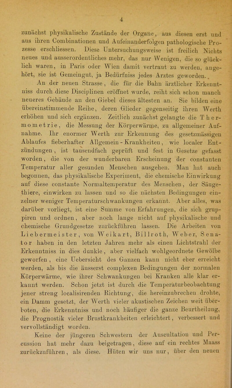 zunächst physikalische Zustände der Organe, aus diesen erst und aus ihren Combinationen und Aufeinanderfolgen pathologische Pro- zesse erschliessen. Diese Untersuchungsweise ist freilich Niclits neues und ausserordentliches mehr, das nur Wenigen, die so glück- lich waren, in Paris oder Wien damit vertraut zu werden, auge- hört, sie ist Gemeingut, ja Bedürfniss jedes Arztes geworden.. An der neuen Strasse , die für die Bahn ärztlicher Erkeunt- niss durch diese Diseiplinen eröffnet wurde, reiht sich schon manch neueres Gebäude au den Giebel dieses ältesten an. Sie bilden eine übereinstimmende Reihe, deren Glieder gegenseitig ihren Werth erhöhen und sich ergänzen. Zeitlich zunächst gelangte die T h e r- mometrie, die Messung der Körperwärme, zu allgemeiner Auf- nahme. Ihr enormer Werth zur Erkennung des gesetzmässigen Ablaufes fieberhafter Allgemein - Krankheiten, wie localer Ent- zündungen , ist tausendfach geprüft und fest in Gesetze gefasst worden, die von der wunderbaren Erscheinung der constanten Temperatur aller gesunden Menschen ausgeheu. Man hat auch begonnen, das physikalische Experiment, die chemische Einwirkung auf diese constante Normaltemperatur des Menschen, der Säuge- thiere, einwirken zu lassen und so die nächsten Bedingungen ein- zelner weniger Temperaturschwankungen erkannt. Aber alles, was darüber vorliegt, ist eine Summe von Erfahrungen, die sich grup- piren und ordnen, aber noch lange nicht auf physikalische und chemische Grundgesetze zurückführen lassen. Die Arbeiten von Liebe r meiste r, von Weikart, Billroth, Weber, Sena- tor haben in den letzten Jahren mehr als einen Lichtstrahl der Erkenntniss in dies dunkle , aber vielfach wohlgeordnete Gewölbe geworfen , eine üebersicht des Ganzen kann nicht eher erreicht werden, als bis die äusserst complexen Bedingungen der normalen Körperwärme, wie ihrer Schwankungen bei Kranken alle klar er- kannt werden. Schon jetzt ist durch die Temperaturbeobachtung jener streng localisireuden Richtung, die hereinzubrechen drohte, ein Damm gesetzt, der Werth vieler akustischen Zeichen weit über- hoten, die Erkenntniss und noch häufiger die ganze Beurtheilung, die Prognostik vieler Brustkrankheiten erleichtert, verbessert und vervollständigt worden. Keine der jüngeren Schwestern der Auscultation und Per- cussion hat mehr dazu bei getragen, diese auf ein rechtes Maass zurückzuführen, als diese. Hüten wir uns nur, über den neuen