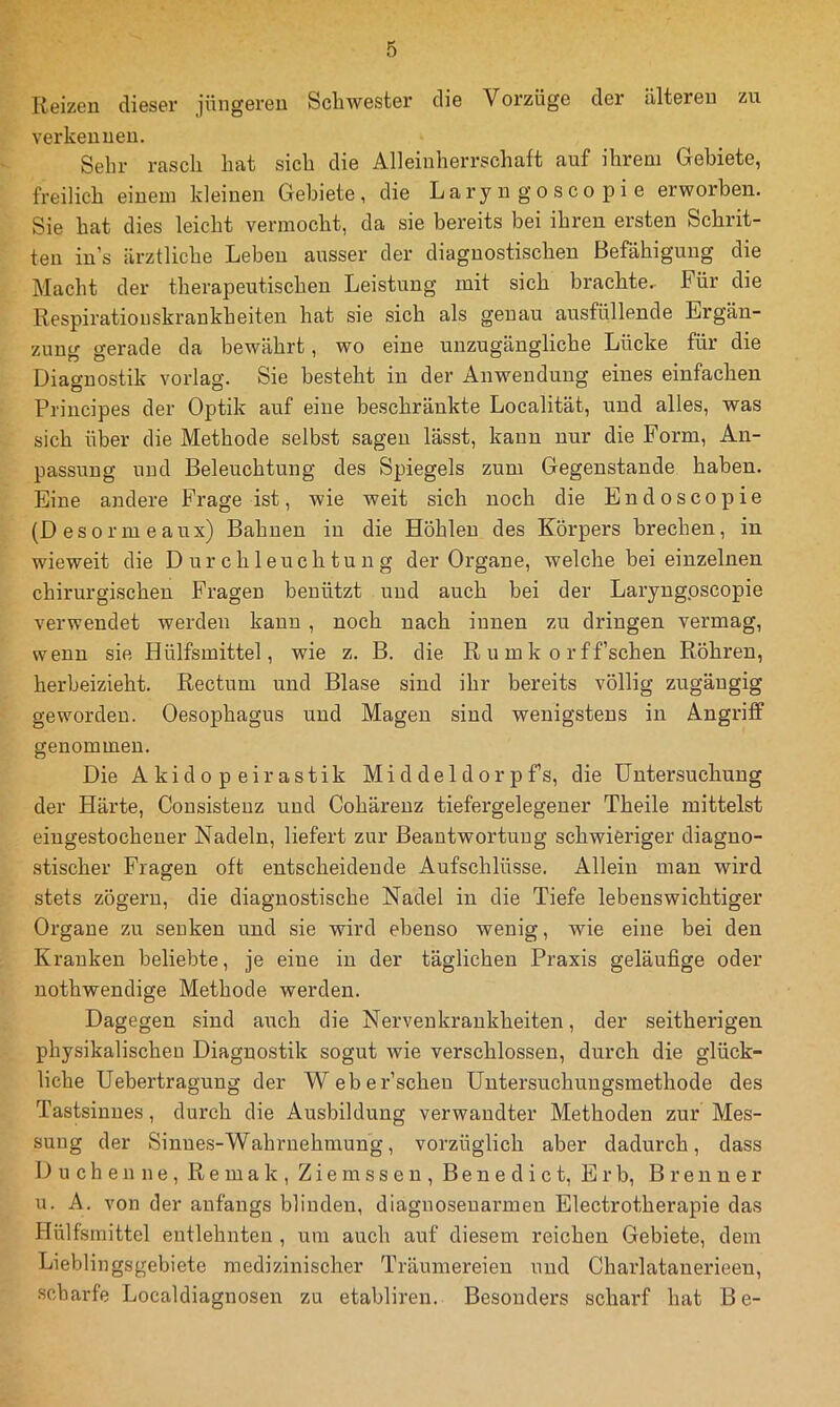 Reizen dieser jüngeren Schwester die Voi’züge der älteren zu verkennen. Sehr rasch hat sich die Alleinherrschaft auf ihrem Gebiete, freilich einem kleinen Gebiete, die Laryngoscopie erworben. Sie hat dies leicht vermocht, da sie bereits bei ihren ersten Schrit- ten in’s ärztliche Leben ausser der diagnostischen Befähigung die Macht der therapeutischen Leistung mit sich brachte.. Für die Respiratioiiskrankheiten hat sie sich als genau ausfüllende Ergän- zung gerade da bewährt, wo eine unzugängliche Lücke für die Diagnostik vorlag. Sie besteht in der Anwendung eines einfachen Principes der Optik auf eine beschränkte Localität, und alles, was sich über die Methode selbst sagen lässt, kann nur die Form, An- passung und Beleuchtung des Spiegels zum Gegenstände haben. Eine andere Frage ist, wie weit sich noch die Endoscopie (Desormeaux) Bahnen in die Höhlen des Körpers brechen, in wieweit die Durchleuchtung der Organe, welche hei einzelnen chirurgischen Fragen benützt und auch bei der Laryngoscopie verwendet werden kann , noch nach innen zu dringen vermag, wenn sie Hülfsmittel, wie z. B. die R u mk o rffschen Röhren, herheizieht. Rectum und Blase sind ihr bereits völlig zugäugig geworden. Oesophagus und Magen sind wenigstens in Angriff genommen. Die Akidopeirastik Middeldorpfs, die Untersuchung der Härte, Consisteuz und Cohärenz tiefergelegener Theile mittelst eingestochener Nadeln, liefert zur Beantwortung schwieriger diagno- stischer Fragen oft entscheidende Aufschlüsse. Allein man wird stets zögern, die diagnostische Nadel in die Tiefe lebenswichtiger Organe zu senken und sie wird ebenso wenig, wie eine bei den Kranken beliebte, je eine in der täglichen Praxis geläufige oder nothwendige Methode werden. Dagegen sind auch die Nervenkrankheiten, der seitherigen physikalischen Diagnostik sogut wie verschlossen, durch die glück- liche Uebertragung der Weber’scheu üntersuchuugsmethode des Tastsinnes, durch die Ausbildung verwandter Methoden zur Mes- sung der Sinues-Wahruehmung, vorzüglich aber dadurch, dass Duchenne, Re mak , Ziemss en , Benedict, Erb, Brenner u. A. von der anfangs blinden, diagnoseuarmen Electrotherapie das Hülfsmittel entlehnten , um auch auf diesem reichen Gebiete, dem Lieblingsgebiete medizinischer Träumereien und Charlatanerieen, scharfe Localdiagnosen zu etabliren. Besonders scharf hat Be-