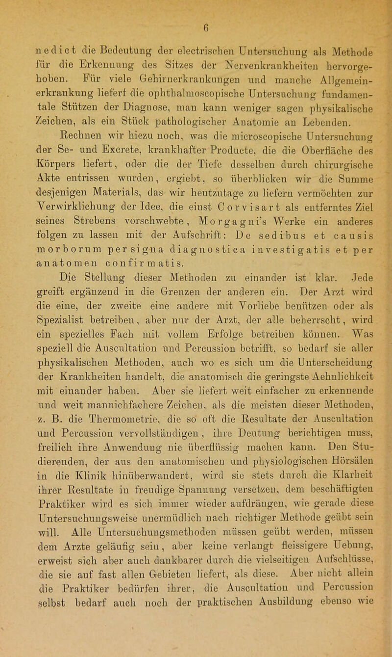 iiedict die Bedeutung der electriscdien Uiitersucliung als Methode für die Erkennung des Sitzes der Nervenkrankheiten hervorge- hohen. Für viele Gehirnerkrankungen und manche Allgeinein- erkrankuug liefert die ophthalmoscopische Untersuchung fundamen- tale Stützen der Diagnose, man kann weniger sagen physikalische Zeichen, als ein Stück pathologischer Anatomie an Lebenden. Rechnen wir hiezu noch, was die microscopische Untersuchung der Se- und Excrete, krankhafter Producte, die die Oberfläche des Körpers liefert, oder die der Tiefe desselben durch chirurgische Akte entrissen wurden, ergiebt, so überblicken wir die Summe desjenigen Materials, das wir heutzutage zu liefern vermöchten zur Verwirklichung der Idee, die einst Corvisart als entferntes Ziel seines Strebens vorschwebte, Morgagni’s Werke ein anderes folgen zu lassen mit der Aufschrift: De sedibus et causis morborum persigna diagnostica iuvestigatis et per anatomen confirmatis. Die Stellung dieser Methoden zu einander ist klar. -Jede greift ergänzend in die Grenzen der anderen ein. Der Arzt wird die eine, der zweite eine andere mit Vorliebe benützen oder als Spezialist betreiben, aber nur der Arzt, der alle beherrscht, wird ein spezielles B^ach mit vollem Erfolge betreiben können. Was speziell die Auscultation und Percussion betrifft, so bedarf sie aller physikalischen Methoden, auch wo es sich um die Unterscheidung der Krankheiten handelt, die anatomisch die geringste Aehnlichkeit mit einander haben. Aber sie liefert weit einfacher zu erkennende und weit maunichfachere Zeichen, als die meisten dieser Methoden, z. B. die Thermometrie, die so oft die Resultate der Auscultation und Percussion vervollständigen , ihre Deutung berichtigen muss, freilich ihre Anwendung nie überflüssig machen kann. Den Stu- dierenden, der aus den anatomischen und physiologischen Hörsälen in die Klinik hinüberwandert, wird sie stets durch die Klarheit ihrer Resultate in freudige Spannung versetzen, dem beschäftigten Praktiker wird es sich immer wieder aufdrängen, wie gerade diese Untersuchungsweise unermüdlich nach richtiger Methode geübt sein will. Alle Untersuchungsmethoden müssen geübt werden, müssen dem Arzte geläuflg sein, aber keine verlangt fleissigere Hebung, erweist sich aber auch dankbarer durch die vielseitigen Aufschlüsse, die sie auf fast allen Gebieten liefert, als diese. Aber nicht allein die Praktiker bedürfen ihrer, die Auscultation und Percussion selbst bedarf auch noch der praktischen Ausbildung ebenso wie