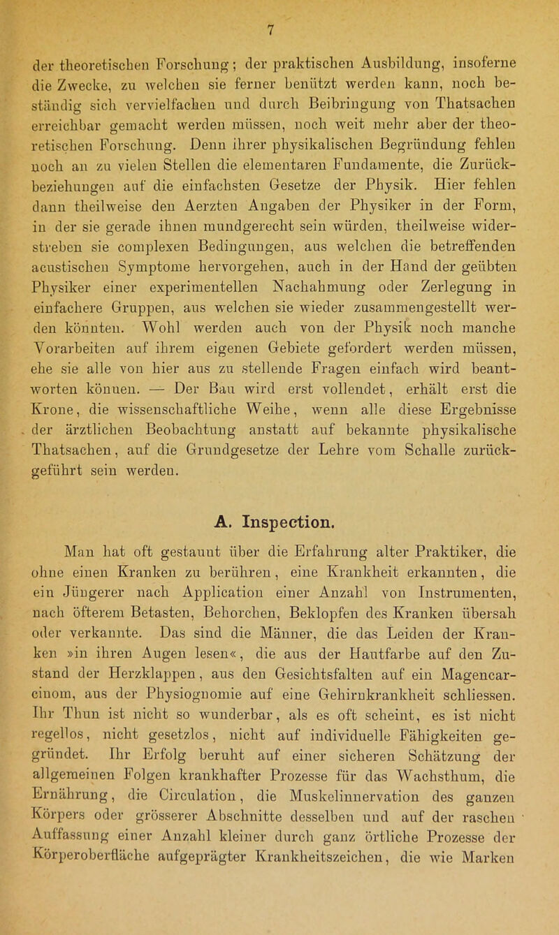 der theoretischen Forschung; der praktischen Ausbildung, irisoferne die Zwecke, zu welchen sie ferner benützt werden kann, noch be- ständig sich vervielfachen und durch Beibringung von Thatsachen erreichbar gemacht werden müssen, noch weit mehr aber der theo- retischen Forschung. Denn ihrer physikalischen Begründung fehlen noch an zu vielen Stellen die elementaren Fundamente, die Zurück- beziehungen auf die einfachsten Gesetze der Physik. Hier fehlen dann theilweise den Aerzteu Angaben der Physiker in der Form, in der sie gerade ihnen mundgerecht sein würden, theilweise wider- streben sie complexen Bedingungen, aus welchen die betreffenden acustischeu Symptome hervorgehen, auch in der Hand der geübten Physiker einer experimentellen Nachahmung oder Zerlegung in einfachere Gruppen, aus welchen sie wieder zusammengestellt wer- den könnten. Wohl werden auch von der Physik noch manche Vorarbeiten auf ihrem eigenen Gebiete gefordert werden müssen, ehe sie alle von hier aus zu stellende Fragen einfach wird beant- worten können. — Der Bau wird erst vollendet, erhält erst die Krone, die wissenschaftliche Weibe, wenn alle diese Ergebnisse der ärztlichen Beobachtung anstatt auf bekannte physikalische Thatsachen, auf die Grundgesetze der Lehre vom Schalle zurück- geführt sein werden. A. Inspection. Man hat oft gestaunt über die Erfahrung alter Praktiker, die ohne einen Kranken zu berühren, eine Krankheit erkannten, die ein Jüngerer nach Application einer Anzahl von Instrumenten, nach öfterem Betasten, Behorchen, Beklopfen des Kranken übersah oder verkannte. Das sind die Männer, die das Leiden der Kran- ken »in ihren Augen lesen«, die aus der Hautfarbe auf den Zu- stand der Herzklappen, aus den Gesichtsfalten auf ein Magencar- ciuom, aus der Physiognomie auf eine Gehirnkrankheit schliessen. Ihr Thun ist nicht so wunderbar, als es oft scheint, es ist nicht i'egellos, nicht gesetzlos, nicht auf individuelle Fähigkeiten ge- gründet. Ihr Erfolg beruht auf einer sicheren Schätzung der allgemeinen Folgen krankhafter Prozesse für das Wachsthum, die Ernährung, die Circulation, die Muskolinnervation des ganzen Körpers oder grösserer Abschnitte desselben und auf der raschen Auffassung einer Anzahl kleiner durch ganz örtliche Prozesse der Körperoberfläche aufgeprägter Krankheitszeichen, die wie Marken