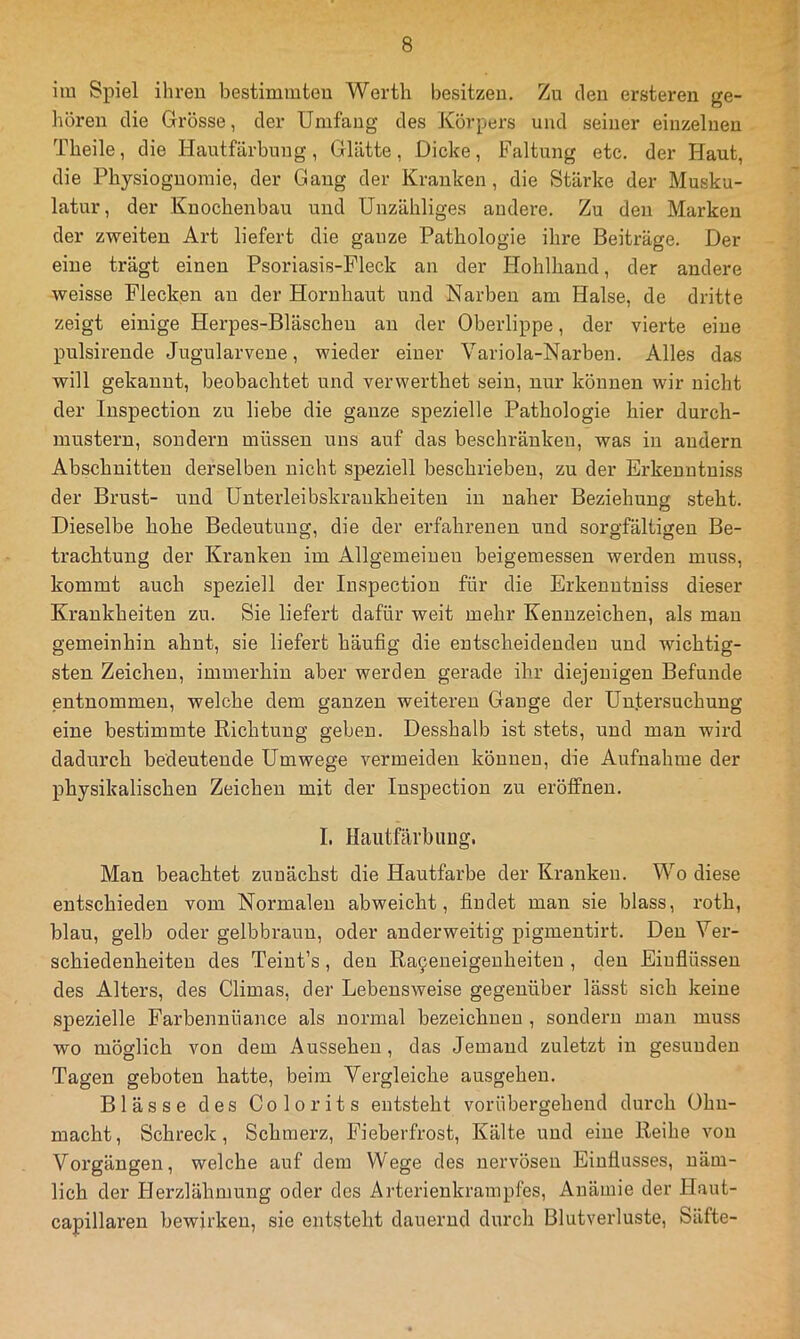 im Spiel ihren bestimmten Werth besitzen. Zu den ersteren ge- hören die Grösse, der Umfang des Körpers und seiner einzelnen Theile, die Hautfärbung, Glätte, Dicke, Faltung etc. der Haut, die Physiognomie, der Gang der Kranken, die Stärke der Musku- latur, der Knochenbau und Unzähliges andere. Zu den Marken der zweiten Art liefert die ganze Pathologie ihre Beiträge. Der eine trägt einen Psoriasis-Fleck an der Hohlhand, der andere weisse Flecken au der Hornhaut und Narben am Halse, de dritte zeigt einige Herpes-Bläschen au der Oberlippe, der vierte eine pulsirende Jugularvene, wieder einer Variola-Narben. Alles das will gekannt, beobachtet und verwerthet sein, nur können wir nicht der Inspection zu liebe die ganze spezielle Pathologie hier durch- mustern, sondern müssen uns auf das beschränken, was in andern Abschnitten derselben nicht speziell beschrieben, zu der Erkenutuiss der Brust- und Unterleibskrankheiteu in naher Beziehung steht. Dieselbe hohe Bedeutung, die der erfahrenen und sorgfältigen Be- trachtung der Kranken im Allgemeinen beigemessen werden muss, kommt auch speziell der Inspection für die Erkenutuiss dieser Krankheiten zu. Sie liefert dafür weit mehr Kennzeichen, als mau gemeinhin ahnt, sie liefert häufig die entscheidenden und wichtig- sten Zeichen, immerhin aber werden gerade ihr diejenigen Befunde entnommen, welche dem ganzen weiteren Gange der Untersuchung eine bestimmte Richtung geben. Desshalb ist stets, und man wird dadurch bedeutende Umwege vermeiden können, die Aufnahme der physikalischen Zeichen mit der Inspection zu eröffnen. I. Haiitfäi’bilug. Man beachtet zunächst die Hautfarbe der Kranken. Wo diese entschieden vom Normalen abweicht, findet man sie blass, roth, blau, gelb oder gelbbraun, oder anderweitig pigmentirt. Den Ver- schiedenheiten des Teiut’s, den Ra9eneigeuheiteu , den Eiufiüssen des Alters, des Climas, der Lebensweise gegenüber lässt sich keine spezielle Farbennüance als normal bezeichnen , sondern man muss wo möglich von dem Aussehen, das Jemand zuletzt in gesunden Tagen geboten hatte, beim Vergleiche ausgehen. Blässe des Colorits entsteht vorübergehend durch Ohn- macht, Schreck, Schmerz, Fieberfrost, Kälte und eine Reibe von Vorgängen, welche auf dem Wege des nervösen Einflusses, näm- lich der Herzlähmung oder des Arterienkrampfes, Anämie der Haut- capillaren bewirken, sie entsteht dauernd durch Blutverluste, Säfte-