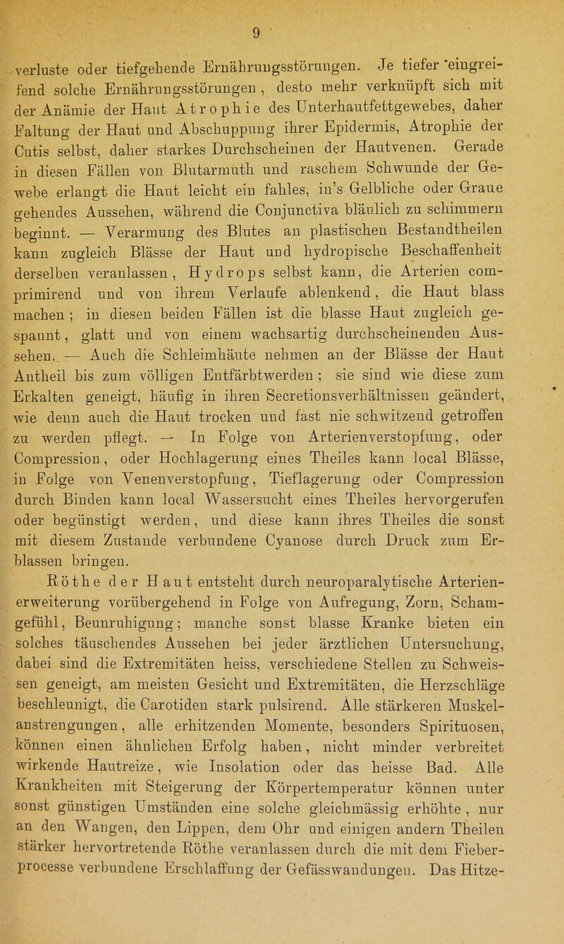 Verluste oder tiefgehende Iljriiähi’uugsstörungeD. Je tiefer eiugiei- fend solche Eruährmigsstörungeu , desto mehr verknüpft sich mit der Anämie der Unut Atrophie des ünterhautfettgewebes, dahei Faltung der Plaut und Abschuppung ihrer Epidermis, Atrophie dev Cutis seihst, daher starkes Durchscheiuen der Hautvenen. Gerade in diesen Fällen von ßlutarrauth und raschem Schwunde der Ge- webe erlangt die Haut leicht ein fahles, in’s Gelbliche oder Graue gehendes Aussehen, während die Conjunctiva bläulich zu schimmern beginnt. — Verarmung des Blutes au plastischen Bestandtheilen kann zugleich Blässe der Haut und hydroj^ische Beschaffenheit derselben veranlassen, Hydrops selbst kann, die Arterien com- primirend und von ihrem Verlaufe ablenkend, die Haut blass machen ; in diesen beiden P'älleu ist die blasse Haut zugleich ge- spannt , glatt und von einem wachsartig durchscheinenden Aus- sehen. — Auch die Schleimhäute nehmen an der Blässe der Haut Antheil bis zum völligen Entfärbtwerden ; sie sind wie diese zum Erkalten geneigt, häufig in ihren Secretionsverhältnissen geändert, wie denn auch die Haut trocken und fast nie schwitzend getroffen zu werden pfiegt. — In Folge von Arterienverstopfuug, oder Compression, oder Hochlagerung eines Theiles kann local Blässe, in Folge von Venenverstopfuug, Tieflageruug oder Compression durch Binden kann local Wassersucht eines Theiles hervorgerufen oder begünstigt werden, und diese kann ihres Theiles die sonst mit diesem Zustande verbundene Cyanose durch Druck zum Er- blassen bringen. ßöthe der Plaut entsteht durch neuroparalytische Arterien- erweiterung vorübergehend in Folge von Airfregung, Zorn, Scham- gefühl, Beunruhigung; manche sonst blasse Kranke bieten ein solches täuschendes Aussehen bei jeder ärztlichen Untersuchung, dabei sind die Extremitäten heiss, verschiedene Stellen zu Schweis- sen geneigt, am meisten Gesicht und Extremitäten, die Herzschläge beschleunigt, die Carotiden stark pulsirend. Alle stärkeren Muskel- anstrengungen, alle erhitzenden Momente, besonders Spirituosen, können einen ähnlichen Erfolg haben, nicht minder verbreitet wirkende Hautreize, wie Insolation oder das heisse Bad. Alle Krankheiten mit Steigerung der Körpertemperatur können unter sonst günstigen Umständen eine solche gleichmässig erhöhte , nur an den Wangen, den Lippen, dem Ohr und einigen audeni Theileu stärker hervortretende Röthe veranlassen durch die mit dem Fieber- processe verbundene Erschlaffung der Gefässwauduugen. Das Hitze-