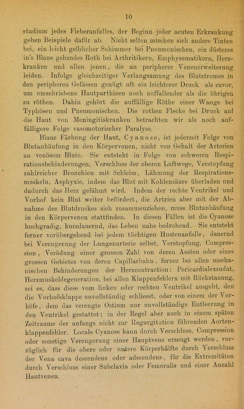 Stadium jedes Fieberaiil'allcs, der Beginu jeder acuten Erkrankung geben Beispiele dafür ab. Nicht selten mischen sich andere Tinten bei, ein leicht gelblicher Schimmer hei Pneumonischen, ein düsteres in’s Blaue gehendes Roth bei Arthritikern, Emphysematikern, Herz- kranken und allen jenen, die an peripherer Venenerweiterung leiden. Infolge gleichzeitiger Verlangsamung des Blutstromes in den peripheren Befassen genügt oft ein leichterer Druck als zuvor, um umschriebene Hautparthieen noch auffallender als die übrigen zu röthen. Dahin gehört die auffällige Röthe einer Wange bei Typhösen und Pneumonischen. Die rothen Flecke bei Druck auf die Haut von Meningitiskranken betrachten wir als noch auf- fälligere Folge vasomotorischer Paralyse. Blaue Färbung der Haut, Cyan ose, ist jederzeit Folge von Blutanhäufung in den Körpervenen, nicht von Gehalt der Arterien an venösem Blute. Sie entsteht in Folge von schweren Respi- rationsbehinderungen, Verschluss der oberen Luftwege, Verstopfung zahlreicher Bronchien mit Schleim, Lähmung der Respirations- muskeln, Asphyxie, indem das Blut mit Kohlensäure überladen und dadurch das Herz gelähmt wird. Indem der rechte Ventrikel und Vorhof kein Blut weiter befördert, die Artrien aber mit der Ab- nahme des Blutdruckes sich zusammeuzieheu, muss Blutanhäufung in den Körpervenen stattfinden. In diesen Fällen ist die Cyauose hochgradig, kurzdauernd, das Leben nahe bedrohend. Sie entsteht ferner vorübergehend bei jedem tüchtigen Husteuaufalle, dauernd bei Verengerung der Lungenarterie selbst, Verstopfung, Compres- sion , Verödung einer grossen Zahl von deren Aesteu oder eines grossen Gebietes von deren Capillarbahn , ferner bei allen mecha- nischen Behinderungen der Herzcontraction: Pericardialexsudat, Herzmuskeldegeneration, bei allen Klappenfehlern mit Rückstauung, sei es, dass diese vom linken oder rechten Ventrikel ausgeht, den die Vorhofsklappe unvollständig schliesst, oder von einem der Vor- höfe, dem das verengte Ostium nur unvollständige Entleerung in den Ventrikel gestattet; in der Regel aber auch in einem späten Zeiträume der anfangs nicht zur Regurgitation führenden Aorten- klappenfehler. Locale Cyanose kann durch Verschluss, Compressiou oder sonstige Verengerung einer Hauptvene erzeugt weiden, vor- züglich für die obere oder nniere Körperhälfte durch Vßischluss der Vena cava descendens oder adsceudens, für die Extremitäten durch Verschluss einer Subclavia oder Femoralis und einei Anzahl Hautveueu.