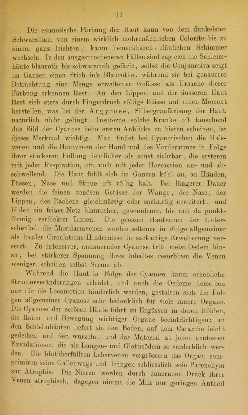 Die cyanotische Färbung der Haut kauu von dem dunkelsten Schwarzblau, von einem wirklich mohrenähnlichen Colorite bis zu einem ganz leichten , kaum bemerkbaren. bläulichen Schimmer wechseln. In den ausgesprocheneren Fällen sind zugleich die Schleim- häute blauroth bis schwarzroth gefärbt, selbst die Conjuuctiva zeigt im Ganzen einen Stich in’s Blaurothe , während sie bei genauerer Betrachtung eine Menge erweiterter Gefässe als Ursache dieser Färbung erkennen lässt. An den Lippen und der äusseren Haut lässt sich stets durch Fingerdruck völlige Blässe auf einen Moment herstellen, was bei der Argyrose, Silbergraufärbung der Haut, natürlich nicht gelingt. Insoferue solche Kranke oft täuschend das Bild der Cyanose beim ersten Anblicke zu bieten scheinen, ist dieses Merkmal wichtig. Man findet bei Cyanotischen die Hals- venen und die Hautvenen der Hand und des Vorderarmes in Folge ihrer stärkeren Füllung deutlicher als sonst sichtbar, die ersteren mit jeder Respiration, oft auch mit jeder Herzaction au- und ab- schwelleud. Die Haut fühlt sich im Ganzen kühl an, an Händen, Füssen, Nase und Stirne oft völlig kalt. Bei längerer Dauer werden die feinen venösen Gefässe der Wange, der Nase, der Lippen, des Rachens gleichmässig oder sackartig erweitert, und bilden ein feiues Netz blaurother, gewundener, hie und da punkt- förmig verdickter Linien. Die grossen Hautveueu der Unter- schenkel, die Mastdarmveuen werden seltener in Folge allgemeiner als localer Circulatious-Hindernisse in sackartige Erweiterung ver- setzt. Zu intensiver, andauernder Cyanose tritt meist Oedem hin- zu , bei stärkerer Spannung ihres Inhaltes resorbix'eu die Venen weniger, scheiden selbst Serum ab. Während die Haut in Folge der Cyanose kaum erhebliche Structurveränderungen erleidet, und auch die Oedeme derselben nur für die Locoinotiou hinderlich werden, gestalten sich die Fol- gen allgemeiner Cyanose sehr bedenklich für viele innere Organe. Die Cyanose der serösen Häute führt zu Ergüssen in deren Höhlen, die Raum und Bewegung wichtiger Organe beeinträchtigen; au den Schleimhäuten liefert sie den Boden, auf dem Catarrhe leicht gedeihen und fest wurzeln , und das Material zu jenen acutesteii Exsudationen, die als Lungen- und Glottisödem so verderblich wer- den. Die blutüberfüllten Lebervenen vergrössern da.« Organ, com- primireu seine Gallenwege und bringen schliesslich sein Parenchym zur Atrophie. Die Nieren werden durch dauernden Druck ihrer Venen atrophisch, dagegen nimmt die Milz nur geringen Antheil