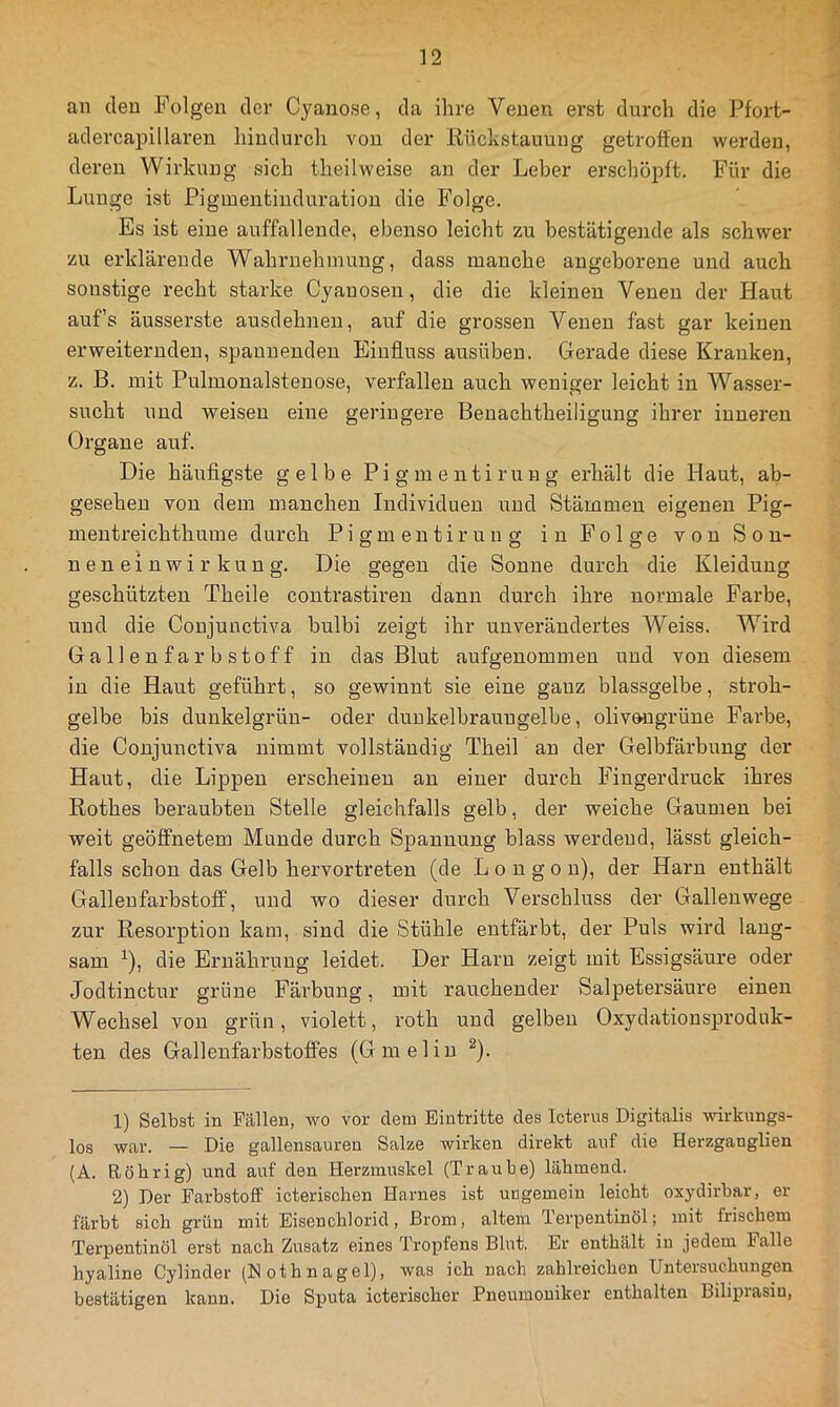 an den Folgen der Cyanose, da ihre Venen erst durch die Pfort- adercapillaren hindurch von der Eückstauung getroffen werden, deren Wirkung sich theilweise an der Leber erschöpft. Für die Lunge ist Pigmentinduration die Folge. Es ist eine auffallende, ebenso leicht zu bestätigende als schwer zu erklärende Wahrnehmung, dass manche angeborene und auch sonstige recht starke Cyanosen, die die kleinen Venen der Haut auf’s äusserste ausdehnen, auf die grossen Venen fast gar keinen erweiternden, spannenden Einfluss ausüben. Gerade diese Kranken, z. B. mit Pulmonalstenose, verfallen auch weniger leicht in Wasser- sucht und weisen eine geringere Benachtheiligung ihrer inneren Organe auf. Die häufigste gelbe Pigmentirung erhält die Haut, ab- gesehen von dem manchen Individuen und Stämmen eigenen Pig- mentreichthume durch Pigmentirung in Folge von Son- neneinwirkung. Die gegen die Sonne durch die Kleidung geschützten Theile contrastiren dann durch ihre normale Farbe, und die Conjunctiva bulbi zeigt ihr unverändertes Weiss. Wird Gallenfarbstoff in das Blut aufgenommen und von diesem in die Haut geführt, so gewinnt sie eine ganz blassgelbe, stroh- gelbe bis dunkelgrün- oder duukelbraungelbe, olivmigrüne Farbe, die Conjunctiva nimmt vollständig Theil an der Gelbfärbung der Haut, die Lippen erscheinen an einer durch Ifingerdruck ihres Rothes beraubten Stelle gleichfalls gelb, der weiche Gaumen bei weit geöffnetem Munde durch Spannung blass werdend, lässt gleich- falls schon das Gelb hervortreten (de L o n g o n), der Harn enthält Gallenfarbstoff, und wo dieser durch Verschluss der Galleuwege zur Resorption kam, sind die Stühle entfärbt, der Puls wird lang- sam ^), die Ernährimg leidet. Der Harn zeigt mit Essigsäure oder Jodtinctur grüne Färbung, mit rauchender Salpetersäure einen Wechsel von grün, violett, roth und gelben Oxydationsprodnk- ten des GallenfarbstofTes (Gmelin ^). 1) Selbst in Fällen, wo vor dem Eintritte des Icterus Digitalis wirkungs- los war. — Die gallensauren Salze wirken direkt auf die Herzganglien (A. Röhrig) und auf den Herzmuskel (Traube) lähmend. 2) Der Farbstoff icterischen Harnes ist ungemein leicht oxydirbar, er färbt sich grün mit Eisenchlorid, Brom, altem Terpentinöl; mit frischem Terpentinöl erst nach Zusatz eines Tropfens Blut. Er enthält in jedem Falle hyaline Cylinder (Nothnagel), was ich nach zahlreichen Untersuchungen bestätigen kann. Die Sputa icterischer Pneumoniker enthalten Biliprasiu,