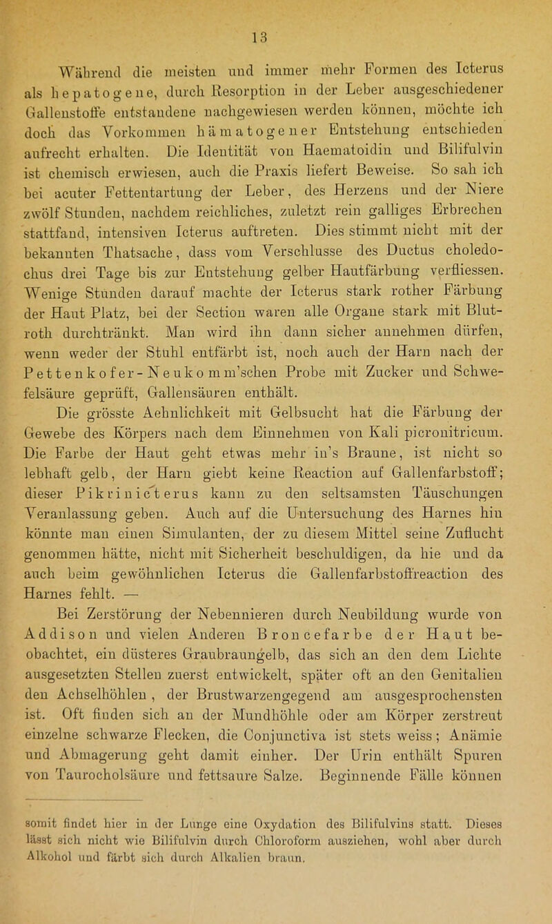 Wäbreud die meisten und immer riiebr Formen des Icterns als liepatogene, durcli Resorption in der Leber ausgescbiedener Gallenstoffe entstandene uacbgewiesen werden können, möchte ich doch das Vorkommen hämatogener Entstehung entschieden aufrecht erhalten. Die Identität von Haematoidin und Bilifulvin ist chemisch erwiesen, aucli die Praxis liefert Beweise. So sah ich bei acuter Fettentartuug der Leber, des Herzens und der Niere zwölf Stunden, nachdem reichliches, zuletzt rein galliges Erbrechen stattfand, intensiven Icterus auftreten. Dies stimmt nicht mit der bekannten Thatsache, dass vom Verschlüsse des Ductus choledo- chus drei Tage bis zur Entstehung gelber Hautfärbung verfliessen. Wenige Stunden darauf machte der Icterus stark rother Färbung der Haut Platz, bei der Sectiou waren alle Organe stark mit Blut- roth durchtränkt. Man wird ihn dann sicher aunehmen dürfen, wenn weder der Stuhl entfärbt ist, noch auch der Harn nach der Pettenkofer-Neuko mm’schen Probe mit Zucker und Schwe- felsäure geprüft, Gallensäuren enthält. Die grösste Aehnlichkeit mit Gelbsucht hat die Färbung der Gewebe des Körpers nach dem Eiunehmeu von Kali picronitricum. Die Farbe der Haut geht etwas mehr iu’s Braune, ist nicht so lebhaft gelb, der Harn giebt keine Reaction auf Gallenfarbstoff; dieser Pik ri n icT erus kann zu den seltsamsten Täuschungen Veranlassung geben. Auch auf die Untersuchung des Harnes hin könnte man einen Simulanten, der zu diesem Mittel seine Zuflucht genommen hätte, nicht mit Sicherheit beschuldigen, da hie und da auch beim gewöhnlichen Icterus die Gallenfarbstoflfreaction des Harnes fehlt. — Bei Zerstörung der Nebennieren durch Neubildung wurde von Addison und vielen Anderen Broncefarbe der Haut be- obachtet, ein düsteres Graubraungelb, das sich an den dem Lichte ausgesetzten Stellen zuerst entwickelt, später oft an den Genitalien den Achselhöhlen, der Brustwarzengegend am ausgesprochensten ist. Oft finden sich au der Mundhöhle oder am Körper zei’streut einzelne schwarze Flecken, die Conjunctiva ist stets weiss; Anämie und Abmagerung geht damit einher. Der Urin enthält Spuren von Taurocholsäure und fettsaure Salze. Beginnende Fälle können somit findet hier in der Lunge eine Oxydation des Bilifulvins statt. Dieses lässt sich nicht wie Bilifulvin durch Chloroform ausziehen, wohl aber durcli Alkohol und färbt sich durch Alkalien l)raun.