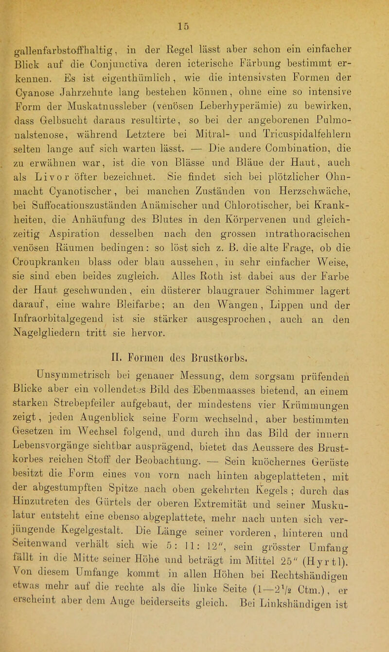 gallenfarbstolfhaltig, in der Regel lässt aber schon ein einfacher Blick auf die Conjunctiva deren icterische Färbung bestimmt er- kennen. Es ist eigenthümlich, wie die intensivsten Formen der Cyanose Jahrzehnte laug bestehen können, ohne eine so intensive Form der Muskatnassleber (venösen Leberhyperämie) zu bewirken, dass Gelbsucht daraus resultirte, so bei der angeborenen Pulmo- ualsteuose, während Letztere bei Mitral- und Tricuspidalfehleru selten lange auf sich warten lässt. — Die andere Combiuation, die zu erwähnen war, ist die von Blässe und Bläue der Haut, auch als Livor öfter bezeichnet. Sie findet sich bei plötzlicher Ohn- macht Cyanotischer, bei manchen Zuständen von Herzschwäche, bei Suflbcatiouszuständeu Anämischer und Chlorotischer, bei Ki’ank- heiteu, die Anhäufung des Blutes in den Körpervenen und gleich- zeitig Aspiration desselben nach den grossen intrathoracischeu venösen Räumen bedingen: so löst sich z. B. die alte Frage, ob die Croupkranken blass oder blau aussehen, in sehr einfacher Weise, sie sind eben beides zugleich. Alles Roth ist dabei aus der Farbe der Haut geschwunden, ein düsterer blaugrauer Schimmer lagert darauf, eine wahre Bleifarbe; an den Wangen, Lippen und der Infraorbitalgegend ist sie stärker ausgesprochen, auch an den Nagelgliedern tritt sie hervor. II. Formen des Brustkorbs. Unsymmetrisch bei genauer Messung, dem sorgsam prüfenden Blicke aber ein vollendetes Bild des Ebenmaasses bietend, an einem starken Strebepfeiler aufgebaut, der mindestens vier Krümmungen zeigt, jeden Augenblick seine Form wechselnd, aber bestimmten Gesetzen im Wechsel folgend, und durch ihn das Bild der iunern Lebensvorgänge sichtbar ausprägend, bietet das Aeussere des Brust- korbes reichen Stoff der Beobachtung. — Sein knöchernes Gerüste besitzt die Form eines von vorn nach hinten abgeplatteten, mit der abgestumpften Spitze nach oben gekehrten Kegels ; durch das Hinzutieten des Gürtels der oberen Extremität und seiner Musku- latm entsteht eine ebenso abgeplattete, mehr nach unten sich ver- jüngende Kegelgestalt. Die Länge seiner vorderen , hintex'en und Seitenwand verhält sich wie 5: II: 12, sein grösster Umfang fällt in die Mitte seiner Höhe und beträgt im Mittel 25 (Hyrtl). Von diesem Umfange kommt in allen Höhen bei Rechtshändigen etwas mehr auf die rechte als die linke Seite (1—2’/2 Ctm.),°er erscheint aber dom Auge beiderseits gleich. Bei Linkshändigen ist