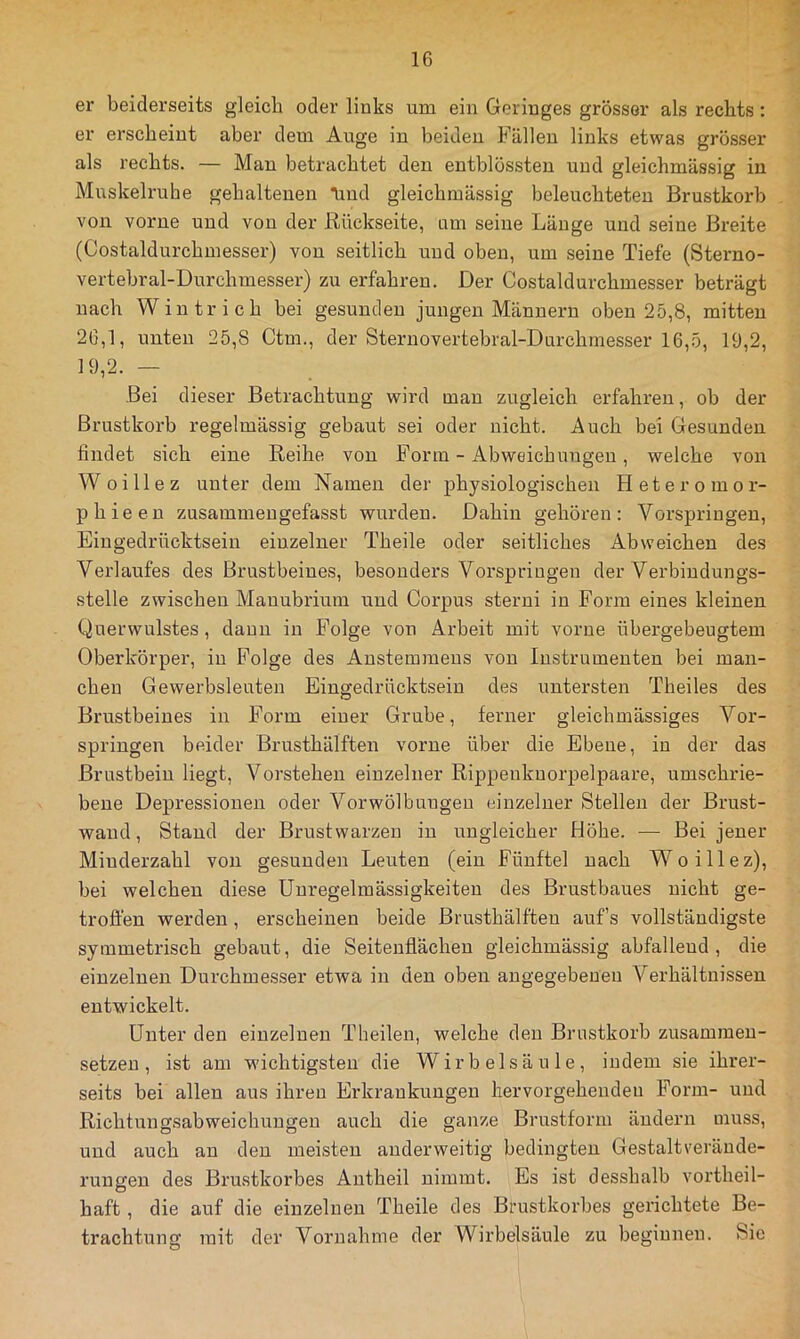 er beiderseits gleich oder links um ein Geringes grösser als rechts : er erscheint aber dem Auge in beiden Fällen links etwas grösser als rechts. — Man betrachtet den entblössten und gleichmässig in Muskelruhe gehaltenen Tind gleichmässig beleuchteten Brustkorb von vorne und von der Rückseite, um seine Länge und seine Breite (Costaldurchmesser) von seitlich und oben, um seine Tiefe (Sterno- vertebral-Durchmesser) zu erfahren. Der Costaldurchmesser beträgt nach Wintrich bei gesunden jungen Männern oben 25,8, mitten 26.1, unten 25,8 Ctm., der Sternovertebral-Durchinesser 16,5, 19,2, 19.2. — Bei dieser Betrachtung wird man zugleich erfahren, ob der Brustkorb regelmässig gebaut sei oder nicht. Auch bei Gesunden findet sich eine Reihe von Form - xAbweichungen, welche von Woillez unter dem Namen der physiologischen Heteromor- phieen zusammengefasst wurden. Dahin gehören: Vorspringen, Eingedrücktsein einzelner Theile oder seitliches Abweichen des Verlaufes des Brustbeines, besonders Vorspringen der Verbindungs- stelle zwischen Manubrium und Corpus sterni in Form eines kleinen Querwulstes, daun in Folge von Arbeit mit vorne übergebeugtem Oberkörper, in Folge des Anstemmens von Instrumenten bei man- chen Gewerbsleuten Eingedrücktsein des untersten Theiles des Brustbeines in Form einer Grube, ferner gleichmässiges Vor- springen beider Brusthälften vorne über die Ebene, in der das Brustbein liegt, Vorstehen einzelner Rippenknorpelpaare, umschrie- bene Depressionen oder Vorwölbungeu einzelner Stellen der Brust- wand, Stand der Brustwarzen in ungleicher Höhe. — Bei jener Minderzahl von gesunden Leuten (ein Fünftel nach Woillez), bei welchen diese Unregelmässigkeiten des Brustbaues nicht ge- troffen werden, erscheinen beide Brusthälften aufs vollständigste symmetrisch gebaut, die Seitenflächen gleichmässig abfallend, die einzelnen Durchmesser etwa in den oben angegebenen Verhältnissen entwickelt. Unter den einzelnen Theilen, welche den Brustkorb zusammen- setzeu , ist am wichtigsten die Wirbelsäule, indem sie ihrer- seits bei allen aus ihren Erkrankungen hervorgehenden Form- und Richtungsabweichungen auch die ganze Brustform ändern muss, und auch au den meisten anderweitig bedingten Gestaltveräude- rungeu des Brustkorbes Autheil nimmt. Es ist desshalb vortheil- haft, die auf die einzelnen Theile des Brustkorbes gerichtete Be- trachtung mit der Vornahme der Wii’belsäule zu beginnen. Sie