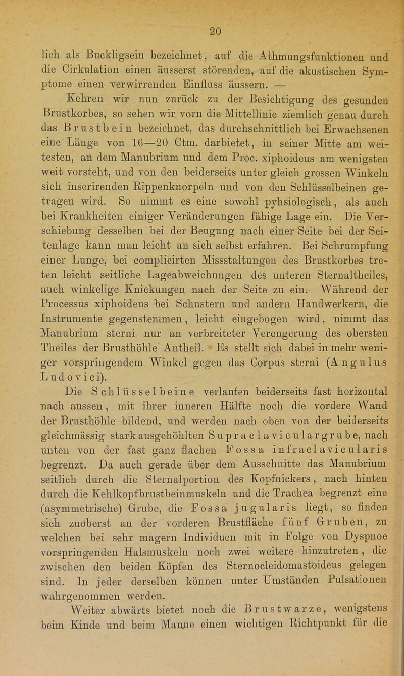 lieh als Buckligseiu bezeichnet, auf die Achmungsfunktionen und die Cirkulation einen äusserst störenden, auf die akustischen Sym- ptome einen verwirrenden Einfluss äussern. — Kehren wir nun zurück zu der Besichtigung des gesunden Brustkorbes, so sehen wir, vorn die Mittellinie ziemlich genau durch das Brustbein bezeichnet, das durchschnittlich bei Erwachsenen eine Länge von 16—20 Ctm, darbietet, in seiner Mitte am wei- testen, an dem Manubrium und dem Proc. xiphoideus am wenigsten weit vorsteht, und von den beiderseits unter gleich grossen Winkeln sich inserirenden Rippenknorpeln und von den Schlüsselbeinen ge- tragen wird. So nimmt es eine sowohl pyhsiologisch, als auch bei Krankheiten einiger Veränderungen fähige Lage ein. Die Ver- schiebung desselben bei der Beugung nach einer Seite bei der Sei- teulage kann man leicht au sich selbst erfahren. Bei Schrumpfung einer Lunge, bei complicirteu Missstaltungeu des Brustkorbes tre- ten leicht seitliche Lageabweichungen des unteren Sterualtheiles, auch winkelige Knickungen nach der Seite zu ein. Während der Processus xiphoideus bei Schustern und andern Handwerkern, die Instrumente gegenstemmeu, leicht eiugebogen wird, nimmt das Manubrium sterni nur an verbreiteter Verengerung des obersten Theiles der Brusthöhle Antbeil. Es stellt sich dabei in mehr weni- ger vorspriugendem Winkel gegen das Corpus sterni (Angulus L u d 0 V i c i). Die Schlüsselbeine verlaufen beiderseits fast horizontal nach aussen, mit ihrer inneren Hälfte noch die vordere Wand der Brusthöhle bildend, und werden nach oben von der beiderseits gleichmässig stark ausgehöhlteu S u p r a c 1 a v i c u 1 a r g r u b e, nach unten von der fast ganz flachen Possa infraclavicularis begrenzt. Da auch gerade über dem Ausschnitte das Manubrium seitlich durch die Sternalportion des Kopfnickers, nach hinten durch die Kehlkopfbrustbeiumuskeln und die Trachea begrenzt eine (asymmetrische) Grube, die Fossa jugularis liegt, so finden sich zuoberst an der vorderen Brustfläche fünf Gruben, zu welchen bei sehr magern Individuen mit in Folge von Dyspnoe vorspringenden Halsmuskeln noch zwei weitere hiuzutreten, die zwischen den beiden Köpfen des Sternocleidomastoideus gelegen sind. In jeder derselben können unter Umständen Pulsationen wahrgeuommeu werden. Weiter abwärts bietet noch die Brustwarze, wenigstens beim Kinde und beim Maiuie einen wichtigen Richtpunkt für die