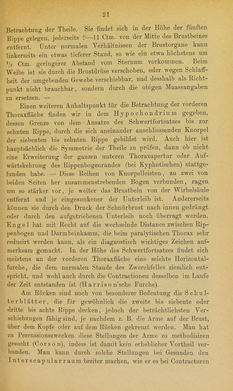 Hetraclituug dsv Tlieils. Sie findet sich, in der Höhe dei fünften Rippe gelegen, jederseits 0—11 Ctm. von der Mitte des Brustbeines entfernt. Unter normalen Verhältnissen der Brustorgane kann linkerseits ein etwas tieferer Stand, so wie ein etwa höchstens um ^/2 Ctm. geringerer Abstand vom Sternum voikommcn. Beim Weibe ist sie durch die Brustdrüse verschoben, oder wegen Schlaff- heit der umgebenden Gewebe verschiebbar, und desshalb als Richt- punkt nicht brauchbar, sondern durch die obigen Maassangaben zu ersetzen. — Einen weiteren Anhaltspunkt für die Betrachtung der vorderen Thoraxfläche finden wir in dem Hy p o ch o ndrin m gegeben, dessen Grenze von dem Ansätze des Schwertfortsatzes bis zur zehnten Rippe, durch die sich aneinander anschliessenden Knorpel der siebenten bis zehnten Rippe gebildet wird. Auch hier ist hauptsächlich die Symmetrie der Theile zu prüfen, dann ob nicht eine Erweiterung der ganzen unteren Thoraxapertur oder Auf- wärtskehruug des Rippenbogenrandes (bei Kyphotischen) stattge- funden habe. — Diese Reihen von Knorpelleisten, zu zwei von beiden Seiten her zusammenstrebenden Bogen verbunden, ragen um so stärker vor, je weiter das Brustbein von der Wirbelsäule entfernt und je eingesunkener der Unterleib ist. Andererseits können sie durch den Druck der Schnürbrust nach innen gedrängt oder durch den aufgetriebenen Unterleib noch überragt werden. Engel hat mit Recht auf die wechselnde Distance zwischen Rip- penbogen und Darmbeinkamm, die beim paralytischen Thorax sehr reducirt werden kann, als ein diagnostisch wichtiges Zeichen auf- merksam gemacht. In der Höhe des Schwertfortsatzes findet sich meistens an der vorderen Thoraxfläche eine seichte Horizontal- furche, die dem normalen Stande des Zwerchfelles ziemlich ent- spidcht, und wohl auch durch die Contractioneu desselben im Laufe der Zeit entstanden ist (Harriso n’sche Furche). Am Röcken sind noch von besonderer Bedeutung die Schul- terblätter, die für gewöhnlich die zweite bis siebente oder dritte bis achte Rippe decken, jedoch der beträchtlichsten Ver- schiebungen fähig sind, je nachdem z. B. die Arme auf der Brust, über dem Kopfe oder auf dem Rücken gekreuzt werden. Man hat zu Percussionszwecken diese Stellungen der Arme zu methodisiren gesucht (Corson), indess ist damit kein erheblicher Vortheil ver- bunden. Man kann durch solche Stellungen bei Gesunden den I n t e r s c ap u 1 a r r au m breiter machen, wie er es bei Coutracturen