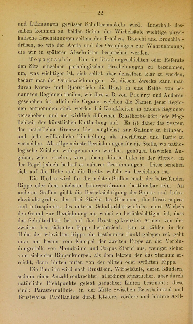 und Lähmungen gewisser Schulterrauskeln wird. Innerhalb des- selben kommen zu beiden Seiten der Wirbelsäule wichtige physi- kalische Erscheinungen seitens der Trachea, Bronchi und Bronchial- drüsen, so wie der Aorta und des Oesophagus zur Wahrnehmung, die wir in späteren Abschnitten besprechen werden. Topographie. Um für Krankengeschichten oder Eeferate den Sitz einzelner pathologischer Erscheinungen zu bezeichnen, um, was wichtiger ist, sich selbst über denselben klar zu werden, bedarf man der Ortsbezeichnungeu. Zu diesem Zwecke kann man durch Kreuz- und Querstriche die Brust in eine Reihe von be- nannten Regionen theilen, wie dies z. B. von Piorry und Anderen geschehen ist, allein die Organe, welchen die Namen jener Regio- nen entnommen sind, werden bei Krankheiten in andere Regionen verschoben, und am wirklich difformen Brustkörbe hört jede Mög- lichkeit der künstlichen Eintheilung auf. Es ist daher das System der natürlichen Grenzen hier möglichst zur Geltung zu bringen, und jede willkürliche Eintheilung als überflüssig und lästig zu vermeiden. Als allgemeinste Bezeichnungen für die Stelle, wo patho- logische Zeichen wahrgenoramen wurden, genügen bisweilen An- gaben, wie : »rechts , vorn, oben ; hinten links in der Mitte«, in der Regel jedoch bedarf es näherer Bestimmungen. Diese beziehen sich auf die Höhe und die Breite, welche zu bezeichnen ist. Die Höhe wird für die meisten Stellen nach der betreffenden Rippe oder dem nächsten Intercostalraume bestimmbar sein. An anderen Stellen giebt die Berücksichtigung der Supra- und lufra- claviculargrube, der drei Stücke des Sternnms, der Fossa supra- und infraspinata, des unteren Schulterblattwiukels, eines Wirbels den Grund zur Bezeichnung ab, wobei zu berücksichtigen ist, dass das Schulterblatt bei auf der Brust gekreuzten Armen von der zweiten bis siebenten Rippe herabreicht. Um zu zählen in der Höhe der wievielten Rippe ein bestimmter Punkt gelegen sei, geht man am besten vom Knorpel der zweiten Rippe an der Verbin- dungsstelle von Mauubrium und Corpus Sterni aus, weniger sicher vom siebenten Rippenknorpel, als dem letzten der d.TiS Sternum er- reicht, daun hinten unten von der eilften oder zwölften Rippe. Die Breite wird nach Brustbein, Wirbelsäule, deren Rändern, sodann einer Anzahl senkrechter, allerdings künstlicher, aber durch natürliche Richtpunkte gelegt gedachter Linien bestimmt; diese sind: Parasternallinie, in der Mitte zwischen Brustbeinraud und Brustwarze, Papillarlinie durch letztere, vordere und hintere Axil-