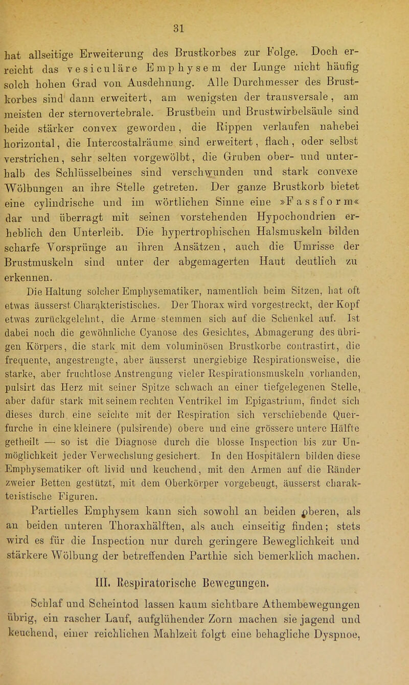 hat allseitige Erweiterung des Brustkorbes zur Folge. Doch er- reicht das vesiculäre Emphysem der Lunge nicht häufig solch hohen Grad von Ausdehnung. Alle Durchmesser des Brust- korbes sind dann erweitert, am wenigsten der transversale, am meisten der sternovertebrale. Brustbein und Brustwirbelsäule sind beide stärker convex geworden, die Rippen verlaufen nahebei horizontal, die Intercostalräurae sind erweitert, flach, oder selbst verstrichen, sehr selten vorgewölbt, die Gruben ober- und unter- halb des Schlüsselbeines sind verseh\yunden und stark convexe Wölbungen an ihre Stelle getreten. Der ganze Brustkorb bietet eine cylindrische und im wörtlichen Sinne eine »Fassform« dar und überragt mit seinen vorstehenden Hypochondrien er- heblich den Unterleib. Die hypertrophischen Halsmuskeln bilden scharfe Vorsprünge au ihren Ansätzen, auch die Umrisse der Brustmuskeln sind unter der abgemagerteu Haut deutlich zu erkennen. Die Haltung solcher Eraphysematiker, namentlich beim Sitzen, hat oft etwas äusserst Charakteristisches. Der Thorax wird vorgestreckt, der Kopf etwas zurückgelehnt, die Arme stemmen sich auf die Schenkel auf. Ist dabei noch die gewöhnliche Cyanose des Gesichtes, Abmagerung des übri- gen Körpers, die stark mit dem voluminösen Brustkörbe contrastirt, die frequente, angestrengte, aber äusserst unergiebige Respirationsweise, die starke, aber fruchtlose Anstrengung vieler Respirationsmuskeln vorhanden, pulsirt das Herz mit seiner Spitze schwach an einer tiefgelegenen Stelle, aber dafür stark mit seinem rechten Ventrikel im Epigastrium, findet sich dieses durch eine seiclite mit der Respiration sich verschiebende Quer- furche in eine kleinere (pulsirende) obere und eine grössere untere Hälfte getheilt — so ist die Diagnose durch die blosse Inspection bis zur Un- möglichkeit jeder Verwechslung gesicliert. In den Hospitälern bilden diese Emphysematiker oft livid und keuchend, mit den Armen auf die Ränder zweier Betten gestützt, mit dem Oberkörper vorgebeugt, äusserst charak- teristische Figuren. Partielles Emphysem kann sich sowohl an beiden ^bereu, als an beiden unteren Thoraxhälfteu, als auch einseitig finden; stets wird es für die Inspection nur durch geringere Beweglichkeit und stärkere Wölbung der betreffenden Parthie sich bemerklich machen. III. Respiratorische Bewegungen. Schlaf und Scheintod lassen kaum sichtbare Athembeweffunffen O O übrig, ein rascher Lauf, aufglühender Zorn machen sie jagend und keuchend, einer reichlichen Mahlzeit folgt eine behagliche Dyspnoe,