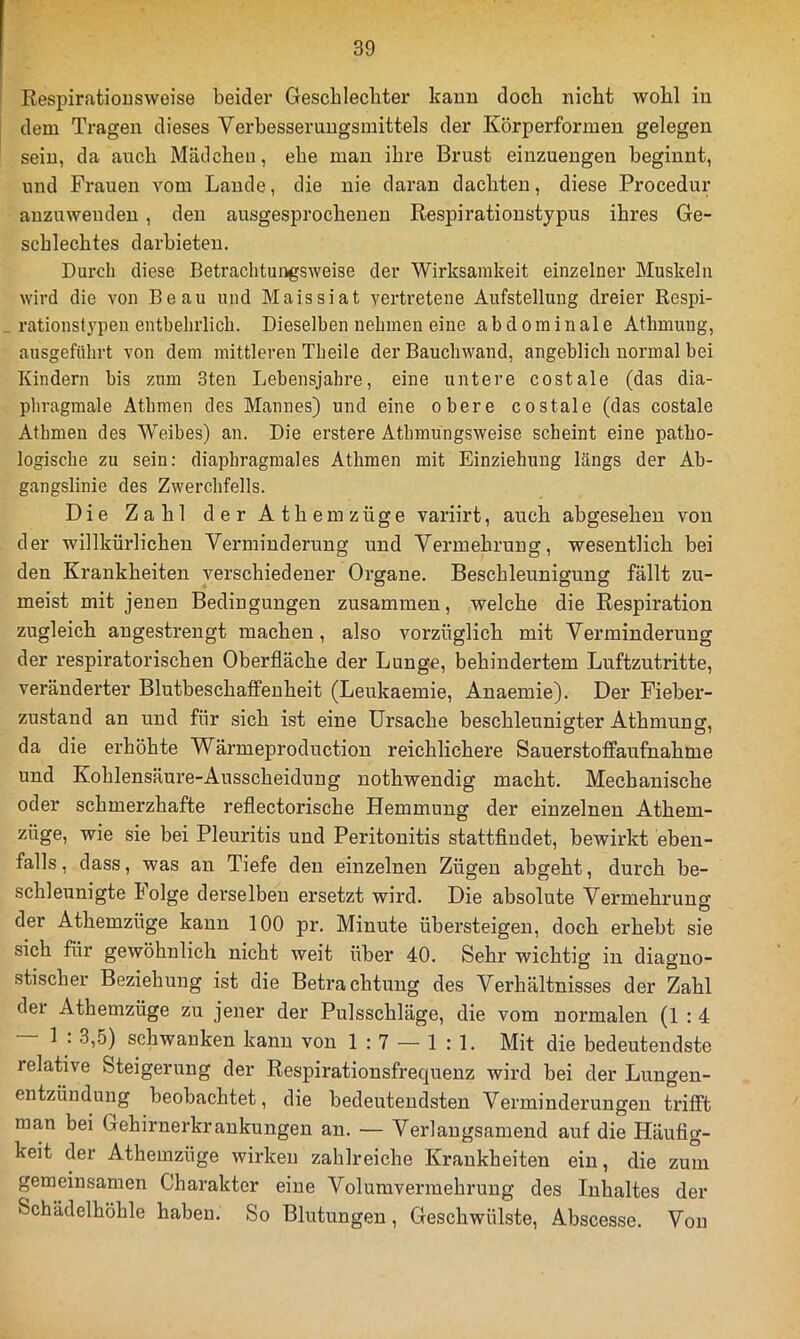 Respiratiousweise beider Gescblecliter kauu doch nicht wohl iu dem Tragen dieses Verbesseruugsmittels der Körperformeu gelegen sein, da auch Mädchen, ehe man ihre Brust einzuengen beginnt, und Frauen vom Lande, die nie daran dachten, diese Procedur auzuwenden, den ausgesprochenen Respirationstypus ihres Ge- schlechtes darbieteu. Durch diese Betrachtungsweise der Wirksamkeit einzelner Muskeln wird die von Beau und Maissiat vertretene Aufstellung dreier Respi- rationst3^pen entbehrlich. Dieselben nehmen eine abdominale Athmung, ausgeführt von dem mittleren Theile der Bauchwand, angeblich normal bei Kindern bis zum 3ten Lebensjahre, eine untere costale (das dia- phragmale Athmen des Mannes) und eine obere costale (das costale Athmen des Weibes) an. Die erstere Athmungsweise scheint eine patho- logische zu sein: diaphragmales Athmen mit Einziehung längs der Ab- gangslinie des Zwerchfells. Die Zahl derAthemzüge variirt, auch abgesehen von der willkürlichen Verminderung und Vermehrung, wesentlich bei den Krankheiten verschiedener Organe. Beschleunigung fällt zu- meist mit jenen Bedingungen zusammen, welche die Respiration zugleich angestrengt machen, also vorzüglich mit Verminderung der respiratorischen Oberfläche der Lunge, behindertem Luftzutritte, veränderter Blutbeschaffenheit (Leukaemie, Anaemie). Der Fieber- zustand an und für sich ist eine Ursache beschleunigter Athmung, da die erhöhte Wärmeproduction reichlichere Sauerstoffaufnahme und Kohlensäure-Ausscheidung nothwendig macht. Mechanische oder schmerzhafte reflectorische Hemmung der einzelnen Athem- züge, wie sie bei Pleuritis und Peritonitis stattflndet, bewirkt eben- falls, dass, was an Tiefe den einzelnen Zügen abgeht, durch be- schleunigte holge derselben ersetzt wird. Die absolute Vermehrung der Athemzüge kann 100 pr, Minute übersteigen, doch erhebt sie sich für gewöhnlich nicht weit über 40. Sehr wichtig in diagno- stischer Beziehung ist die Betrachtung des Verhältnisses der Zahl der Athemzüge zu jener der Pulsschläge, die vom normalen (1 : 4 1 . 3,5) schwanken kann von 1:7 — 1:1. Mit die bedeutendste relative Steigerung der Respirationsfrequenz wird bei der Lungen- entzündung beobachtet, die bedeutendsten Verminderungen trifft man bei Gehirnerkrankungen an. — Verlangsamend auf die Häufig- keit der Athemzüge wirken zahlreiche Krankheiten ein, die zum gemeinsamen Charakter eine Volumvermehruug des Inhaltes der Schädelhöhle haben. So Blutungen, Geschwülste, Abscesse. Von