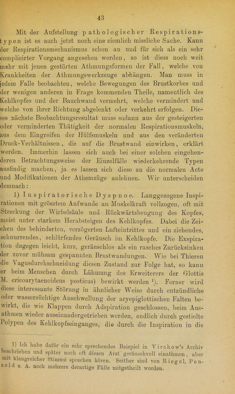 Mit der Aufstellung p atli o 1 ogisch er Respirations- typen ist es auch jetzt noch eine ziemlich missliche Sache. Kann der Respiratiousmechanismus schon an und für sich als ein sehr complicirter Vorgang angesehen werden, so ist diess noch weit mehr mit jenen gestörten Athmungsformen der Fall, welche von Krankheiten der Athmungswerkzeuge ahhängeu. Man muss in jedem Falle beobachten, welche Bewegungen des Brustkorbes und der wenigen anderen in Frage kommenden Theile, namentlich des Kehlkopfes und der Bauchwand vermehrt, welche vermindert und welche von ihrer Richtung abgelenkt oder verkehrt erfolgen. Die- ses nächste Beobachtuugsresultat muss sodann aus der gesteigerten oder verminderten Thätigkeit der normalen Respirationsmuskeln, aus dem Eingreifen der Hülfsmuskeln und aus den veränderten Druck-Verhältnissen , die auf die Brustwand eiuwirkeu, erklärt werden. Immerhin lassen sich auch bei einer solchen eingehen- deren Betrachtungsweise der Einzelfälle wiederkehrende Typen ausfindig machen, ja es lassen sich diese au die normalen Acte und Modifikationen der Athemzüge anlehuen. Wir unterscheiden demnach: 1) Inspiratorische Dyspnoe. Langgezogene Inspi- rationen mit grösstem Aufwande an Muskelkraft vollzogen, oft mit Streckung der Wirbelsäule und Rückwärtsbeugung des Kopfes, meist unter starkem Herabsteigen des Kehlkopfes. Dabei die Zei- chen des behinderten, verzögerten Lufteintrittes und ein ziehendes, schnurrendes, schlürfendes Geräusch im Kehlkopfe. Die Exspira- tion dagegen leicht, kurz, geräuschlos als ein rasches Zurücksinken der zuvor mühsam gespannten Brustwandungen. Wie bei Thieren die Vagusdurchschneidung diesen Zustand zur Folge hat, so kann er beim Menschen durch Lähmung des Erweiterers der Glottis M. cricoai’ytaenoideus posticus) bewirkt werden ^). Ferner wird diese interessante Störung in ähnlicher Weise durch entzündliche oder wassersüchtige Anschwellung der aryepiglottischen Falten be- wirkt, die wie Klappen durch Adspiration geschlossen, beim Aus- athiuen wieder auseinaudergetrieben werden, endlich durch gestielte Polypen des Kehlkopfseingauges, die durch die Inspiration in die 1) Ich habe dafür ein sehr sprechendes Beispiel in Virchow’s Archiv eschrieben und später noch oft diesen Arzt geräuschvoll einathmon, aber mit klangreicher Stimme sprechen hören. Seither sind von Riegel, P e n- z 01 d u A. noch mehrere derartige Fälle mitgetheilt worden.
