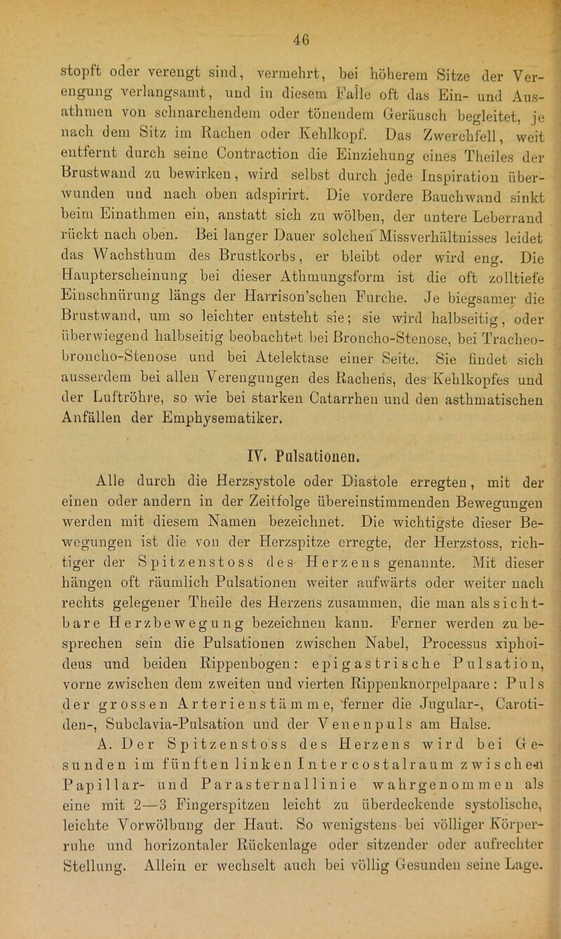 stopft oder verengt sind, vermehrt, bei höherem Sitze der Ver- engung verlangsamt, und in diesem Falle oft das Ein- und Aus- athmeu von schnarchendem oder tönendem Geräusch begleitet, je nach dem Sitz im Rachen oder Kehlkopf. Das Zwerchfell, weit entfernt durch seine Contraction die Einziehung eines Theiles der Brustwaud zu bewirken, wird selbst durch jede Inspiration über- wunden und nach oben adspirirt. Die vordere Bauchwand sinkt beim Eiuathmen ein, anstatt sich zu wölben, der untere Leberrand rückt nach oben. Bei langer Dauer solchen Missverhältnisses leidet das Wachsthum des Brustkorbs, er bleibt oder wird eng. Die Haupterscheinung bei dieser Athmungsform ist die oft zolltiefe Einschnürung längs der Harrison’schen Furche. Je biegsamer die Brustwaud, um so leichter entsteht sie; sie wird halbseitig, oder überwiegend halbseitig beobachtet bei ßroncho-Stenose, bei Tracheo- broucho-Steuose und bei Atelektase einer Seite. Sie findet sich ausserdem bei allen Verengungen des Rachens, des Kehlkopfes und der Luftröhre, so wie bei starken Catarrhen und den asthmatischen Anfällen der Emphyseraatiker. IV. Pulsatiouen. Alle durch die Herzsystole oder Diastole erregten, mit der einen oder andern in der Zeitfolge übereinstimmenden Bewegungen werden mit diesem Namen bezeichnet. Die wichtigste dieser Be- wegungen ist die von der Herzspitze erregte, der Herzstoss, rich- tiger der Spitzenstoss des Herzens genannte. Mit dieser hängen oft räumlich Pulsationen weiter aufwärts oder weiter nach rechts gelegener Theile des Herzens zusammen, die mau als sicht- bare Herzbewegung bezeichnen kann. Ferner werden zu be- sprechen sein die Pulsationen zwischen Nabel, Processus xiphöi- deus und beiden Rippenbogen: epi g as t r i s che Pulsation, vorne zwischen dem zweiten und vierten Rippenknorpelpaare : Puls der grossen Ar teri e u s t ä m m e, ferner die Jugular-, Caroti- den-, Subclavia-Pulsation und der Venen puls am Halse. A. Der Spitzenstoss des Herzens wird bei Ge- sunden im füu ften 1 ink e 11 I n te r c 0 st a 1 r aum z wi s ch e^i Papillar- und Par asternalliui e w ahrgeu om in eu als eine mit 2—3 Fingerspitzen leicht zu überdeckende systolische, leichte Vor Wölbung der Haut. So wenigstens bei völliger Körper- rnhe und horizontaler Rückenlage oder sitzender oder aufrechter Stellung. Allein er wechselt auch bei völlig Gesunden seine Lage.