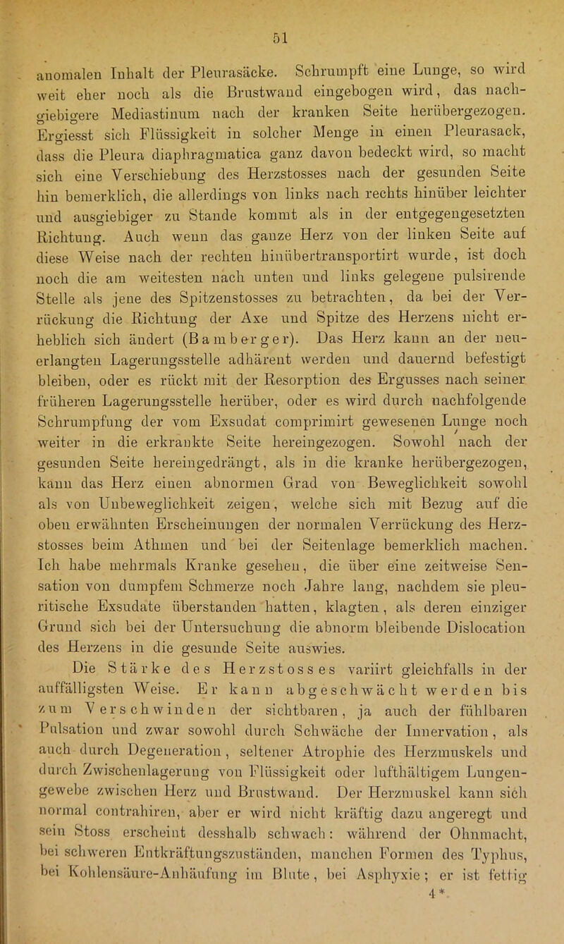 anomalen Inhalt der Pleurasäcke. Schrumpft eine Lunge, so wird weit eher noch als die Brustwaud eingebogen wird, das nach- giebigere Mediastinum nach der kranken Seite herübergezogeu. Ergiesst sich Flüssigkeit in solcher Menge in einen Pleurasack, dass die Pleura diaphragmatica ganz davon bedeckt wird, so macht sich eine Verschiebung des Herzstosses nach der gesunden Seite hin beinerklich, die allerdings von links nach rechts hinüber leichter und ausgiebiger zu Stande kommt als in der entgegengesetzten Richtung. Auch wenn das ganze Herz von der linken Seite auf diese Weise nach der rechten hinübertransportirt wurde, ist doch noch die am weitesten nach unten und links gelegene pulsirende Stelle als jene des Spitzenstosses zu betrachten, da bei der Ver- rückung die Richtung der Axe und Spitze des Herzens nicht er- heblich sich ändert (Bamberger). Das Herz kann an der neu- erlangten Lagerungsstelle adhärent werden und dauernd befestigt bleiben, oder es rückt mit der Resorption des Ergusses nach seiner früheren Lagerungsstelle herüber, oder es wird durch nachfolgende Schrumpfung der vom Exsudat comprimirt gewesenen Lunge noch weiter in die erkrankte Seite hereingezogen. Sowohl nach der gesunden Seite hereingedrängt, als in die kranke herübergezogen, kann das Herz einen abnormen Grad von Beweglichkeit sowohl als von Unbeweglichkeit zeigen, welche sich mit Bezug auf die obeu erwähnten Erscheinungen der normalen Verrückung des Herz- stosses beim Athmen und bei der Seitenlage bemerklich machen. Ich habe mehrmals Kranke gesehen, die über eine zeitweise Sen- sation von dumpfem Schmerze noch Jahre lang, nachdem sie pleu- ritische Exsudate Überstauden hatten, klagten, als deren einziger Grund sich bei der Untersuchung die abnorm bleibende Dislocation des Herzens in die gesunde Seite auswies. Die Stärke des Herzstosses variirt gleichfalls in der auffälligsten Weise. Er kann abgeschwächt werden bis zum Verschwinden der sichtbaren, ja auch der fühlbaren Pulsation und zwar sowohl durch Schwäche der Innervation , als auch durch Degeneration, seltener Atrophie des Herzmuskels und durch Zwischenlagerung von Flüssigkeit oder lufthältigem Lungeu- gewebe zwischen Herz und Brustwaud. Der Herzmuskel kann sich normal contrahiren, aber er wird nicht kräftig dazu angeregt und sein Stoss erscheint desshalb schwach: während der Ohnmacht, bei schweren Entkräftungsziiständen, mauchen Formen des Typhus, bei Kohlensäure-Allhäufung im Blute, bei Asphyxie; er ist fettig 4 *