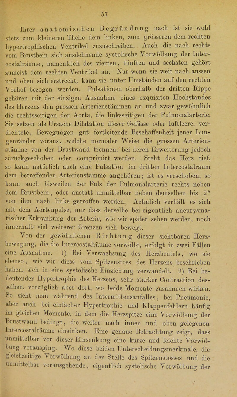 Ihrer ana t oini scheu B egr ü ji cliiug uach ist sie wohl stets zum kleiuereu Theile dem linkeu, zum grössereu dem rechteu hypertrophischen Ventrikel ziizuschreibeu. Auch die uach rechts vom Brustbein sich ausdehnende systolische Vor Wölbung der Inter- costalräume, namentlich des vierten, fünften und sechsten gehört zumeist dem rechten Ventrikel au. Nur wenn sie weit uach aussen und oben sich erstreckt, kann sie unter Umständen auf den rechten Vorhof bezogen werden. Pulsationen oberhalb der dritten Rippe gehören mit der einzigen Ausnahme eines exquisiten Hochstandes des Herzens den grossen Arterieustämmen an und zwar gewöhnlich die rechtsseitigen der Aorta, die linksseitigen der Pulmonalarterie. Sie setzen als Ursache Dilatation dieser Gefässe oder luftleere, ver- dichtete, Bewegungen gut fortleiteude Beschaffenheit jener Lun- genräuder voraus, welche normaler Weise die grossen Arterieu- stämme von der Brustwand trennen, bei deren Erweiterung jedoch zurückgeschobeu oder comprimirt werden. Steht das Herz tief, so kann natürlich auch eine Pulsation im dritten lutercostalraum dem betreffenden Arterienstamme an gehören ; ist es verschoben, so kann auch bisweilen der Puls der Pulmonalarterie rechts neben dem Brustbein, oder anstatt unmittelbar neben demselben bis 2 von ihm nach links getroffen werden. Aehnlich verhält es sich mit dem Aortenpulse, nur dass derselbe bei eigentlich aneurysma- tischer Erkrankung der Arterie, wie wir später sehen werden, noch innerhalb viel weiterer Grenzen sich bewegt. Von der gewöhnlichen Richtung dieser sichtbaren Herz- bewegung, die die Intercostalräume vorwölbt, erfolgt in zwei Fällen eine Ausnahme. 1) Bei Verwachsung des Herzbeutels, wo sie ebenso, wie wir diess vom Spitzeustoss des Herzens beschrieben haben, sich in eine systolische Einziehung verwandelt. 2) Bei be- deutender Hypertrophie des Herzens, sehr starker Contraction des- selben, vorzüglich aber dort, wo beide Momente züsammen wirken. So sieht man während des lutermittensanfalles, bei Pneumonie, aber auch bei einfacher Hypertrophie und Klappenfeh leim häufig im gleichen Momente, in dem die Herzspitze eine Verwölbung der Bxustwand bedingt, die. weiter nach innen und oben gelegenen Intercostalräume eiusinken. Eine genaue Betrachtung zeigt, dass unraitte’lbar vor dieser Einsenkuug eine kurze und leichte Vorwöl- bung vorausgiug. Wo diese beiden Unterscheidungsmerkmale, die gleichzeitige Vorwölbnng an der Stelle des Spitzenstosses und die unmittelbar voransgehende, eigentlich systolische Vorwölbung der