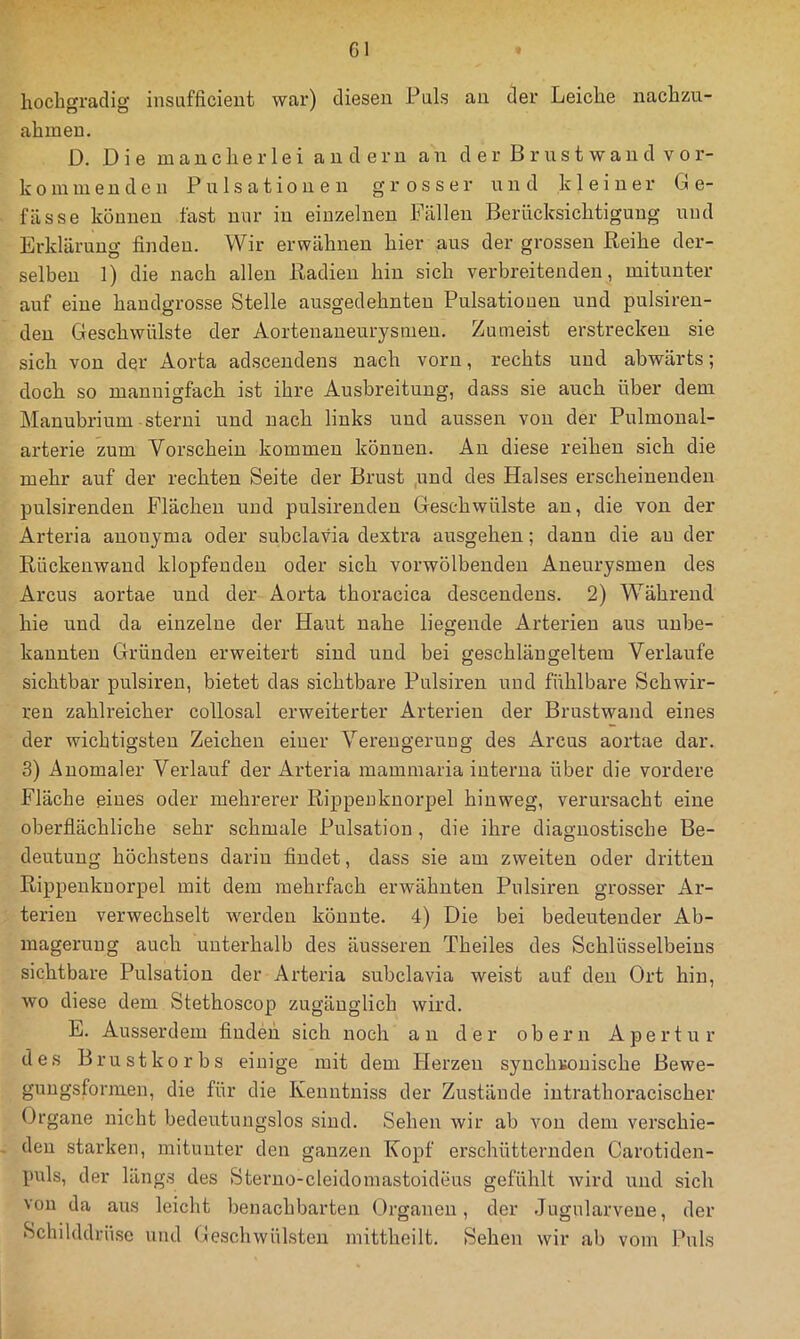 Gl hochgradig insufficient war) diesen Puls au der Leiche nachzu- ahmeu. D. Die mancherlei andern an d er B r us t wan d vor- kommenden Pulsationen grosser und kleiner G e- fässe können last nur in einzelnen Fällen Berücksichtigung und Erklärung finden. Wir erwähnen hier aus der grossen Reihe der- selben 1) die nach allen Radien hin sich verbreitenden, mitunter auf eine handgrosse Stelle ausgedehnten Pulsationen und pulsiren- den Geschwülste der Aortenaneurysmen. Zumeist erstrecken sie sich von der Aorta adsceudens nach vorn, rechts und abwärts; doch so mannigfach ist ihre Ausbreitung, dass sie auch über dem Mauubrium sterni und nach links und aussen von der Pulmonal- arterie zum Vorschein kommen können. Au diese reihen sich die mehr auf der rechten Seite der Brust und des Halses erscheinenden pulsirenden Flächen und pulsirenden Geschwülste an, die von der Arteria auonyma oder subclavia dextra ausgehen; dann die au der Rückenwand klopfenden oder sich vorwölbendeu Aneurysmen des Arcus aortae und der Aorta thoracica descendeus. 2) Während hie und da einzelne der Haut nahe liegende Arterien aus unbe- kannten Gründen erweitert sind und bei geschlängeltem Verlaufe sichtbar pulsiren, bietet das sichtbare Pulsiren und fühlbare Schwir- ren zahlreicher collosal erweiterter Arterien der Brustwand eines der wichtigsten Zeichen einer Verengerung des Arcus aortae dar. 3) Anomaler Verlauf der Arteria mammaria interna über die vordere Fläche eines oder mehrerer Rippenknorpel hinweg, verursacht eine oberflächliche sehr schmale Pulsation, die ihre diagnostische Be- deutung höchstens darin findet, dass sie am zweiten oder dritten Rippenkuorpel mit dem mehrfach erwähnten Pulsiren grosser Ar- terien verwechselt werden könnte. 4) Die bei bedeutender Ab- magerung auch unterhalb des äusseren Theiles des Schlüsselbeins sichtbare Pulsation der Arteria subclavia weist auf den Ort hin, wo diese dem Stethoscop zugänglich wird. E. Ausserdem fiudeii sich noch an der obern Apertur des Brustkorbs einige mit dem Herzen syuchuouische Bewe- guugsformen, die für die Kenntniss der Zustände intrathoracischer Organe nicht bedeutungslos sind. Sehen wir ab von dem verschie- den starken, mitunter den ganzen Kopf erschütternden Carotiden- puls, der längs des Sterno-cleidomastoideus gefühlt wird und sich von da aus leicht benachbarten Organen, der Jugularveue, der Schilddrüse und (leschwülsten niittheilt. Sehen wir ab vom Puls