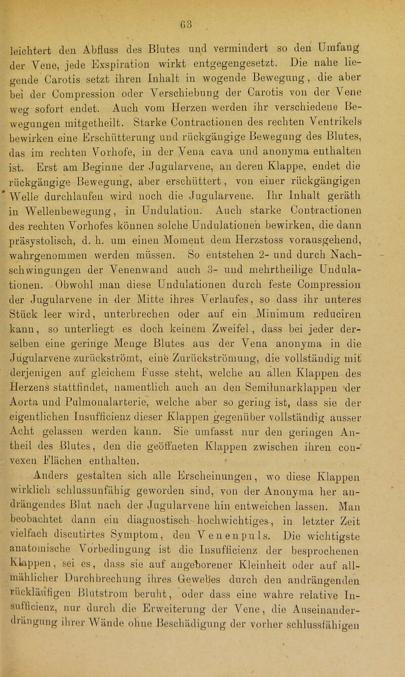 G3 leichtert den Abfluss des Blutes und vermindert so den Umfang der Vene, jede Exspiration wirkt entgegengesetzt. Die nahe lie- gende Carotis setzt ihren Inhalt in wogende Bewegung, die aber bei der Compression oder Verschiebung der Carotis von der Vene weg sofort endet. Auch vom Herzen werden ihr verschiedene Be- weo’uno'en mitgetheilt. Starke Contractionen des rechten Ventrikels bewirken eine Erschütternng und rückgängige Bewegung des Blutes, das im rechten Vorhofe, in der Vena cava und anonyma enthalten ist. Erst am Beginne der Jugularveue, an deren Klappe, endet die rückgängige Bewegung, aber erschüttert, von einer rückgängigen ’ Welle durchlaufen wird noch die Jugularvene. Ihr Inhalt geräth in Wellenbewegung, in Undulation. Auch starke Contractionen des rechten Vorhofes können solche ündulationeh bewirken, die dann präsystolisch, d. h. um einen Moment dem Herzstoss vorausgehend, wahrffenommen werden müssen. So entstehen 2- und durch Nach- O Schwingungen der Venenwand auch 3- und mehrtheilige Undula- tionen. Obwohl mau diese Undulationen durch feste Compression der Jugularveue in der Mitte ihres Verlaufes, so dass ihr unteres Stück leer wird, unterbrechen oder auf ein Minimum reducireii kann, so unterliegt es doch keinem Zweifel, dass bei jeder der- selben eine geringe Menge Blutes aus der Vena anonyma in die Jugularveue zurückströmt, eine Zurückströmung, die vollständig mit derjenigen auf gleichem Fusse steht, welche au allen Klappen des Herzens stattfindet, namentlich auch an den Semiluuarklappen -der Aorta und Pulmoualarterie, welche aber so gering ist, dass sie der eigentlichen Insnfficienz dieser Klappen gegenüber vollständig ausser Acht gelassen werden kann. Sie umfasst nur den geringen An- theil des Blutes, den die geöffneten Klappen zwischen ihren con- vexen Flächen enthalten. Anders gestalten sich alle Erscheinungen, wo diese Klappen wirklich schlussunfähig geworden sind, von der Anonyma her au- dräugendes Blut nach der Jugularvene hin entweichen lassen. Man beobachtet dann ein diagnostisch-hochwichtiges, in letzter Zeit vielfach discutirtes Symptom, den Venenpuls. Die wichtigste anatomische Vorbedingung ist die Insufficienz der besprochenen Klappen, sei es, dass sie auf angeborener Kleinheit oder auf all- mählicher Durchbrechung ihres Gewebes durch den audrängenden rückläiifigen Blutstrom beruht, oder dass eine wahre relative In- sufficieuz, nur durch die Erweiterung der Vene, die Auseinander- dräiigung ihrer Wände ohne Beschädigung der vorher schlussfähigen