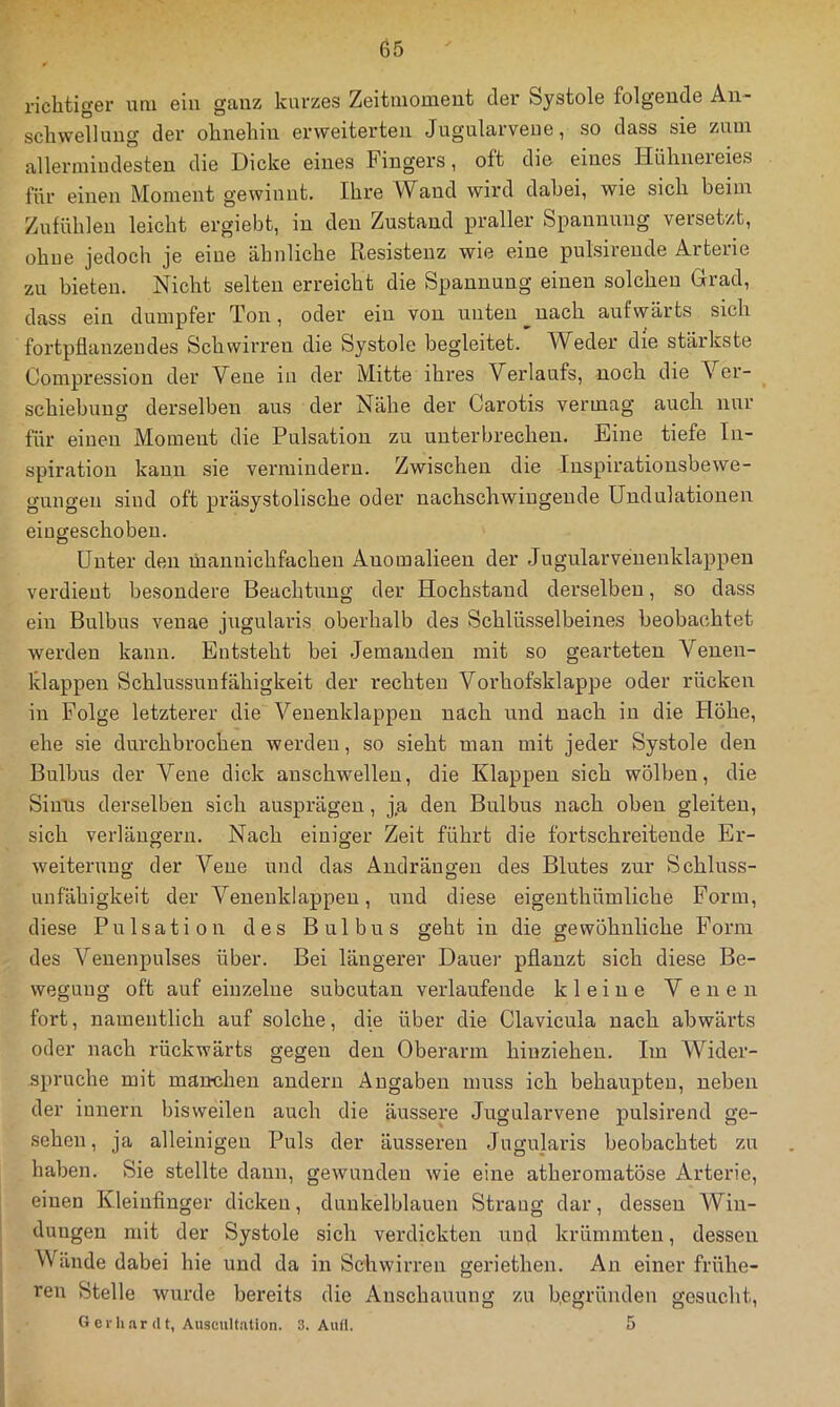 richtiger um ein ganz kurzes Zeitmomeut der Systole folgende An- schwellung der ohnehin ei'weiterten Jugularvene, so dass sie zuin allerinindesten die Dicke eines Fingers, oft die eines Hühneieies für einen Moment gewinnt. Ihre Wand wird dahei, wie sich beim Zufühlen leicht ergiebt, in den Zustand praller Spannung versetzt, ohne jedoch je eine ähnliche Resistenz wie eine pulsirende Arterie zu bieten. Nicht selten erreicht die Spannung einen solchen Grad, dass ein dumpfer Ton, oder ein von unten nach aufwärts sich fortpflanzeudes Schwirren die Systole begleitet. Weder die stärkste Compression der Vene in der Mitte ihres Verlaufs, noch die Ver- schiebung derselben aus der Nähe der Carotis vermag auch nur für einen Moment die Pulsation zu unterbrechen. Eine tiefe In- spiration kann sie vermindern. Zwischen die Inspiratiousbewe- guiigen sind oft präsystolische oder nachschwiugende Undulationen eiugeschobeu. Unter den mannichfacheii Anomalieen der Jugularvenenklappen verdient besondere Beachtung der Hochstand derselben, so dass ein Bulbus venae jiigularis oberhalb des Schlüsselbeines beobachtet werden kann. Entsteht bei Jemanden mit so gearteten Venen- klappen Schlussunfähigkeit der rechten Vorhofsklappe oder rücken in Folge letzterer die Veiienklappen nach und nach in die Höhe, ehe sie durchbrochen werden, so sieht man mit jeder Systole den Bulbus der Vene dick anschwellen, die Klappen sich wölben, die Sinus derselben sich ausprägen, j,a den Bulbus nach oben gleiten, sich verlängern. Nach einiger Zeit führt die fortschreitende Er- weiterung der Vene und das Andräugen des Blutes zur Schluss- uiifähigkeit der Veuenklappeu, und diese eigenthümliche Form, diese Pulsation des Bulbus geht in die gewöhnliche Form des Venenpulses über. Bei längerer Dauer pflanzt sich diese Be- wegung oft auf einzelne subcutan verlaufende kleine Venen fort, namentlich auf solche, die über die Clavieula nach abwärts oder nach rückwärts gegen den Oberarm hiuziehen. Im Wider- spruche mit manchen andern Angaben muss ich behaupten, neben der iunern bisweilen auch die äussere Jugularvene pulsirend ge- sehen, ja alleinigen Puls der äusseren Jugularis beobachtet zu haben. Sie stellte daun, gewunden wie eine atheromatöse Arterie, einen Kleiufinger dicken, dunkelblauen Strang dar, dessen Win- dungen mit der Systole sich verdickten und krümmten, dessen Wände dabei hie und da in Schwirren geriethen. An einer frühe- ren Stelle wurde bereits die Anschauung zu begründen gesucht, Gerhardt, Auscult.ition. 3. Autl. 5