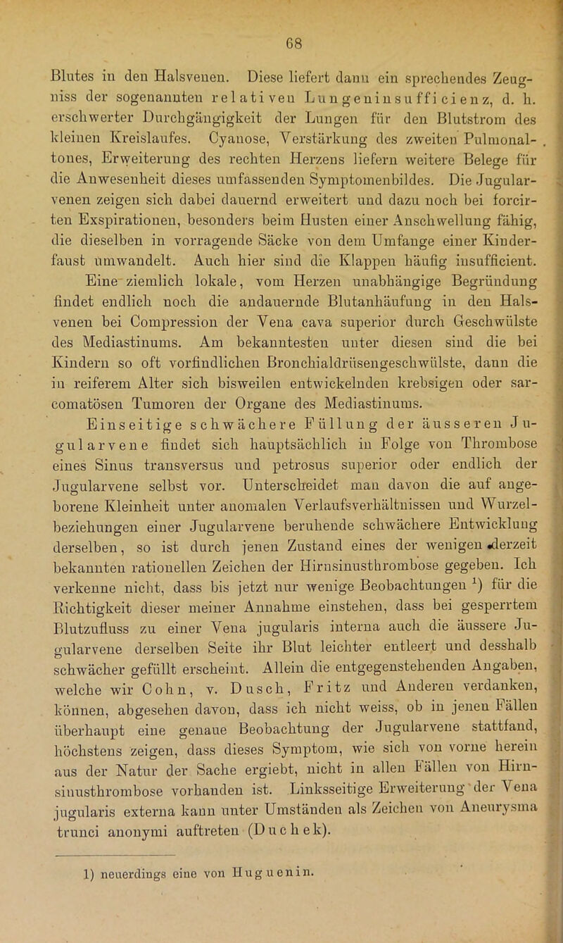Blutes in den Halsveueu. Diese liefert dann ein sprechendes Zeug- niss der sogenannten relativen Lun geninsu ffi ci en z, d. h. erschwerter Durchgängigkeit der Lungen für den Blutstrom des kleinen Kx'eislaufes. Cyanose, Verstärkung des zweiten Puhnonal- tones, Erweiterung des i-echten Herzens liefern weitere Belege für die Anwesenheit dieses umfassenden Symptomenbildes. Die Jugular- venen zeigen sich dabei dauernd erweitert und dazu noch bei forcir- ten Exspirationen, besonders beim Husten einer Anschwellung fähig, die dieselben in vorragende Säcke von dem Umfange einer Kinder- faust umwandelt. Auch hier sind die Klappen häufig insufficient. Eine ziemlich lokale, vom Herzen unabhängige Begründung findet endlich noch die andauernde Blutanhäufung in den Hals- venen bei Compression der Vena cava superior durch Geschwülste des Mediastinums. Am bekanntesten unter diesen sind die bei Kindern so oft vorfindlichen Bronchialdrüsengeschwülste, dann die in reiferem Alter sich bisweilen entwickelnden krebsigen oder sar- comatösen Tumoren der Organe des Mediastinums. Einseitige schwächere Füllung der äusseren Ju- gularvene findet sich hauptsächlich in Folge von Thrombose eines Sinus transversus und petrosus superior oder endlich der Jugularvene selbst vor. Unterscheidet man davon die auf ange- borene Kleinheit unter anomalen Verlaufs Verhältnissen und VVurzel- beziehungen einer Jugularvene beruhende schwächere Entwicklung derselben, so ist durch jenen Zustand eines der wenigen «derzeit bekannten rationellen Zeichen der Hirusinusthrombose gegeben. Ich verkenne nicht, dass bis jetzt nur wenige Beobachtungen für die llichtigkeit dieser meiner Annahme einstehen, dass bei gesperrtem Blutzufluss zu einer Vena jugularis interna auch die äussere Ju- gularvene derselben Seite ihr Blut leichter entleert und desshalb schwächer gefüllt erscheint. Allein die entgegensteheuden Angaben, welche wir Cohn, v. Dusch, Fritz und Anderen verdanken, können, abgesehen davon, dass ich nicht weiss, ob in jenen I allen überhaupt eine genaue Beobachtung der Jugularvene stattfand, höchstens zeigen, dass dieses Symptom, wie sich von vorne herein aus der Natur der Sache ergiebt, nicht in allen Bällen von Hiin- sinusthrombose vorhanden ist. Linksseitige Erweiterung'der Vena jugularis externa kann unter Umständen als Zeichen von Anem-ysma trunci anonymi auftreten (D u c h e k). 1) neuerdings eine von Huguenin.