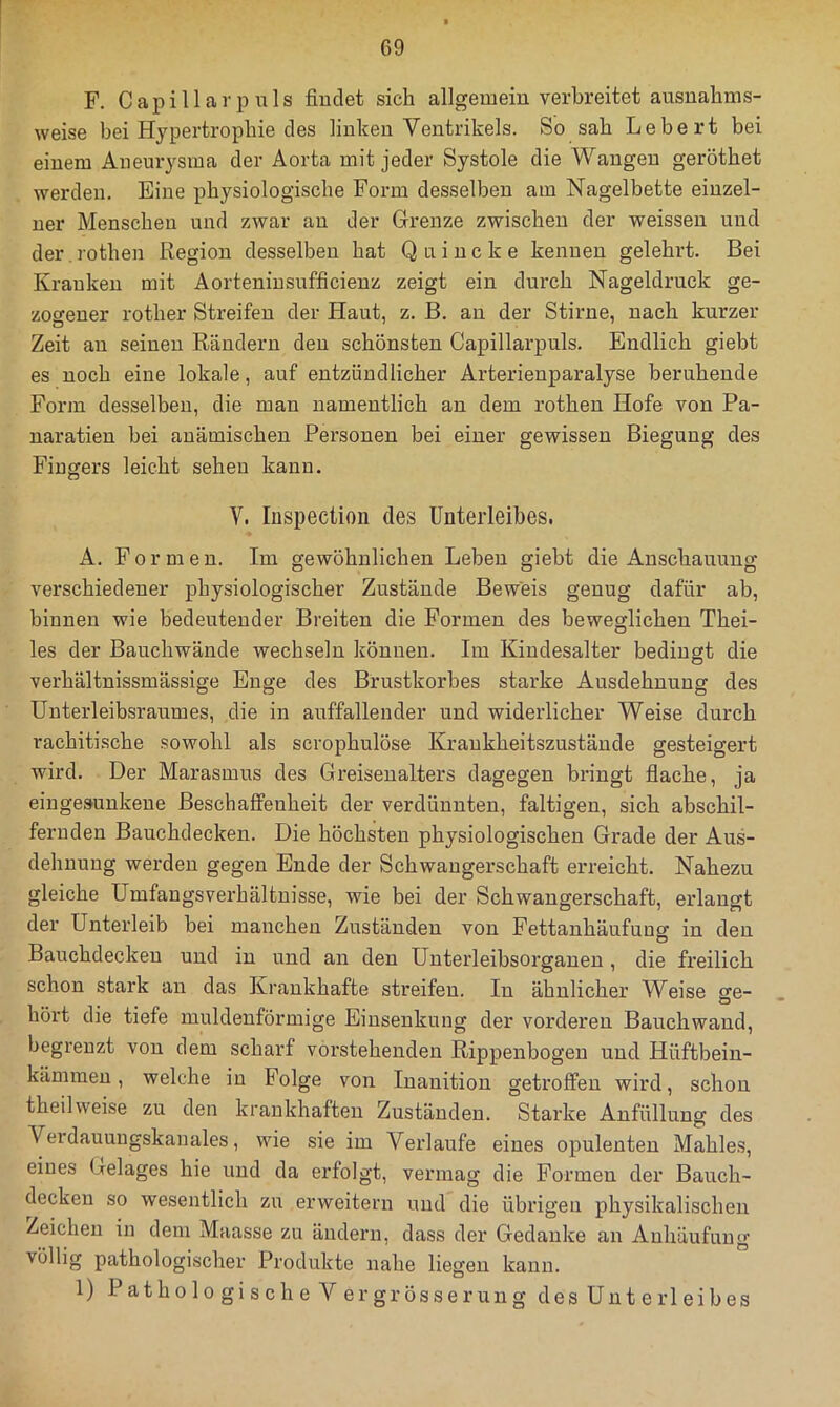 F. C a p i 11 a r p u 1 s findet sich allgemein verbreitet ausnahms- weise bei Hypertrophie des linken Ventrikels. So sah Lebert bei einem Aneurysma der Aorta mit jeder Systole die Wangen geröthet werden. Eine physiologische Form desselben am Nagelbette einzel- ner Menschen und zwar an der Grenze zwischen der weissen und der.rothen Region desselben hat Quincke kennen gelehrt. Bei Kranken mit Aorteninsufficienz zeigt ein durch Nageldruck ge- zocfener rother Streifen der Haut, z. B. an der Stirne, nach kurzer Zeit au seinen Rändern den schönsten Capillarpuls. Endlich giebt es noch eine lokale, auf entzündlicher Arterienparalyse beruhende Form desselben, die man namentlich an dem rothen Hofe von Pa- naratien bei anämischen Personen bei einer gewissen Biegung des Fingers leicht sehen kann. V. Inspection des Unterleibes. A. Formen. Im gewöhnlichen Leben giebt die Anschauung verschiedener physiologischer Zustände Beweis genug dafür ab, binnen wie bedeutender Breiten die Formen des beweglichen Thei- les der Bauchwände wechseln können. Im Kiudesalter bedingt die verhältnissmässige Enge des Brustkorbes starke Ausdehnung des Unterleibsraumes, die in auffallender und widerlicher Weise durch rachitische sowohl als scrophulöse Krankheitszustände gesteigert wird. Der Marasmus des Greiseualters dagegen bringt flache, ja eingesunkene Beschaffenheit der verdünnten, faltigen, sich abschil- feruden Bauchdecken. Die höchsten physiologischen Grade der Aus- dehnung werden gegen Ende der Schwangerschaft erreicht. Nahezu gleiche ümfangsverhältuisse, wie bei der Schwangerschaft, erlangt der Unterleib bei manchen Zuständen von Fettanhäufuug in den Bauchdeckeu und in und an den Unterleibsorgaueu, die freilich schon stark an das Krankhafte streifen. In ähnlicher Weise jre- hört die tiefe muldenförmige Einsenkung der vorderen Bauchwaud, begrenzt von dem scharf vorstehenden Rippenbogen und Hüftbein- kämmen , welche in Folge von Inanition getroffen wird, schon theilweise zu den krankhaften Zuständen. Starke Anfüllung des Verdauungskanales, wie sie im Verlaufe eines opulenten Mahles, eines Gelages hie und da erfolgt, vermag die Formen der Bauch- decken so wesentlich zu erweitern und die übrigen physikalischen Zeichen in dem Maasse zu ändern, dass der Gedanke an Anhäufung völlig pathologischer Produkte nahe liegen kann. 1) Patholo gische V ergrösserung des Unterleibes