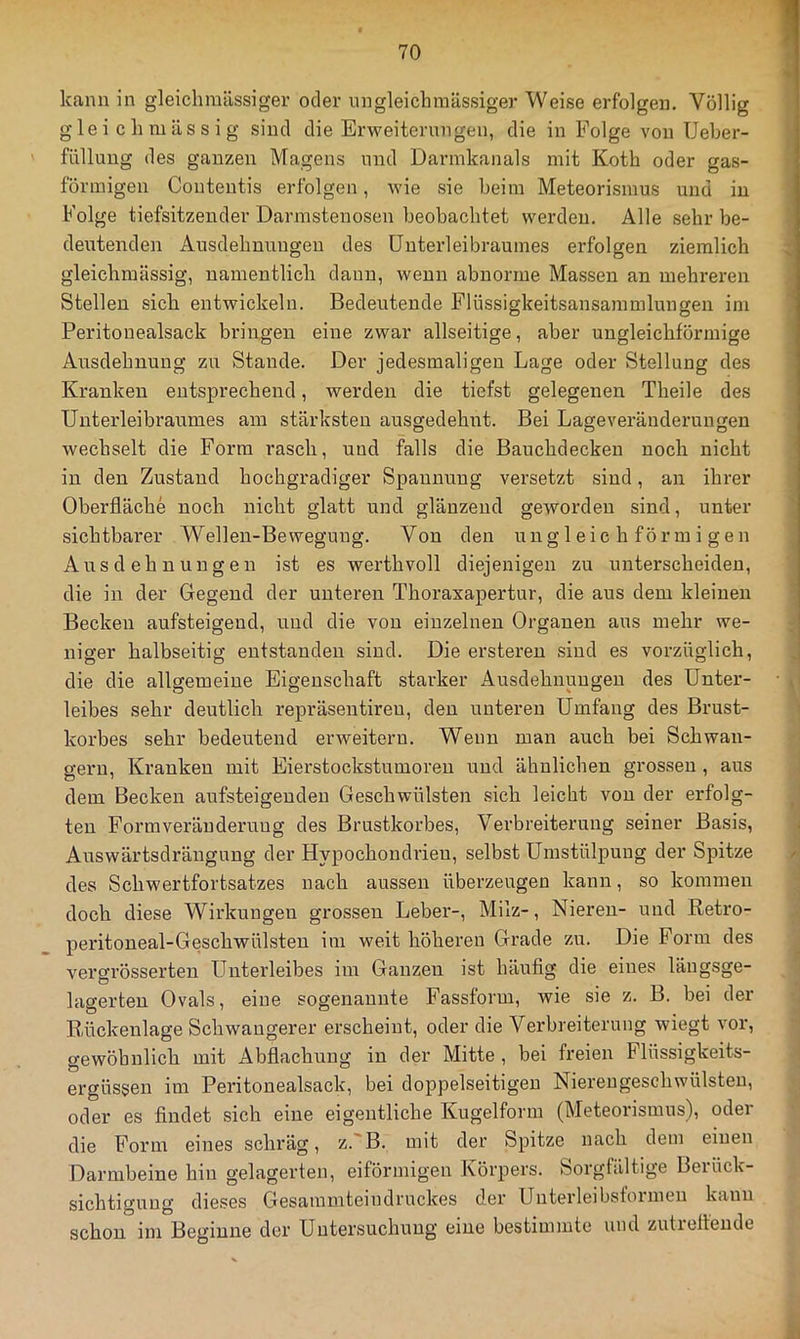 kann in gleichraässiger oder nngleichmässiger Weise erfolgen. Völlig gleich massig sind die Erweiternngen, die in Folge von Ueber- füllung des ganzen Magens nnd Darmkanals mit Koth oder gas- förmigen Coutentis erfolgen, wie sie beim Meteorismus und in Folge tiefsitzender Darmstenosen beobachtet werden. Alle sehr be- deirtenden Ausdehnnugen des üntei’leibraumes erfolgen ziemlich gleichmässig, namentlich dann, wenn abnorme Massen an mehreren Stellen sich entwickeln. Bedeutende Flüssigkeitsansammlungen im Peritonealsack bringen eine zwar allseitige, aber ungleichförmige Ansdehnung zu Stande. Der jedesmaligen Lage oder Stellung des Kranken entsprechend, werden die tiefst gelegenen Theile des Unterleibraumes am stärksten ausgedehnt. Bei Lageveränderungen wechselt die Form rasch, und falls die Bauchdecken noch nicht in den Zustand hochgradiger Spannung versetzt sind, an ihrer Oberfläche noch nicht glatt und glänzend geworden sind, unter sichtbai'er Wellen-Bewegung. Von den ungleichförmigen Ausdehnungen ist es werthvoll diejenigen zu unterscheiden, die in der Gegend der unteren Thoraxapertur, die aus dem kleinen Becken aufsteigend, und die von einzelnen Organen aus mehr we- niger halbseitig entstanden sind. Die ersteren sind es vorzüglich, die die allgemeine Eigenschaft starker Ausdehnungen des Unter- leibes sehr deutlich repräsentireu, den unteren Umfang des Brust- korbes sehr bedeutend erweitern. Wenn man auch bei Schwän- gern, Kranken mit Eierstockstumoren und ähnlichen grossen , aus dem Becken aufsteigeuden Geschwülsten sich leicht von der erfolg- ten Form Veränderung des Brustkorbes, Vei’breiterung seiner Basis, Auswärtsdrängung der Hypochondrien, selbst Umstülpung der Spitze des Schwertfortsatzes nach aussen überzeugen kann, so kommen doch diese Wirkungen grossen Leber-, Milz-, Nieren- und Retro- peritoneal-Geschwülsten im weit höheren Grade zu. Die Form des vergrösserten Unterleibes im Ganzen ist häufig die eines längsge- lagerten Ovals, eine sogenannte Fassform, wie sie z. B. bei der Rückenlage Schwangerer erscheint, oder die Verbreiterung wiegt vor, gewöhnlich mit Abflachung in der Mitte , bei freien Flüssigkeits- ergüssen im Peritonealsack, bei doppelseitigen Niereugeschwülsten, oder es findet sich eine eigentliche Kugelform (Meteorismus), oder die Form eines schräg, z. B. mit der Spitze nach dem einen Darmbeine hin gelagerten, eiförmigen Körpers. Sorgfältige Berück- sichtigung dieses Gesammteindruckes dei’ Unterleibstoimen kann schon im Beginne der Untersuchung eine bestimmte mul zutreffende