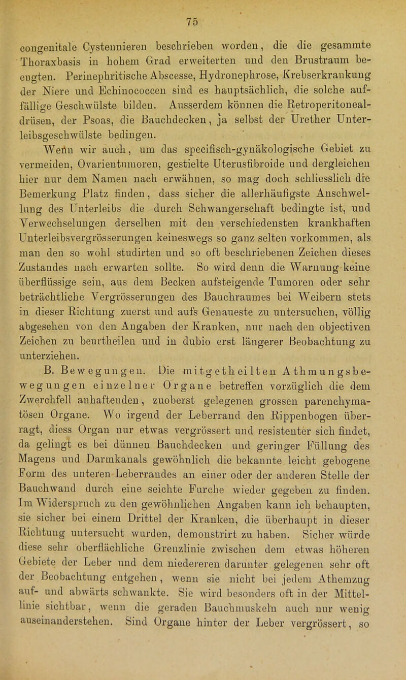 cougeuitale Cysteuuiereii beschrieben worden, die die gesammte Tboraxbasis in hohem Grad erweiterten und den Brustraum be- eugten. Periuephritische Abscesse, Hydronephrose, Krebserkraukung der Niere und Echinococcen sind es hauptsächlich, die solche auf- fällige Geschwülste bilden. Ausserdem können die Retroperitoneal- drüsen, der Psoas, die Bauchdecken, ja selbst der Urether Unter- leibsgeschwülste bedingen. Wehn wir auch, um das specifisch-gynäkologische Gebiet zu vermeiden, Ovarientumoren, gestielte Uterusfibroide und dergleichen hier nur dem Namen nach erwähnen, so mag doch schliesslich die Bemerkung Platz finden, dass sicher die allerhäufigste Anschwel- lung des Unterleibs die durch Schwangerschaft bedingte ist, und Verwechselungen derselben mit den verschiedensten krankhaften Unterleibsvergrösserungen keineswegs so ganz selten Vorkommen, als man den so wohl studirten und so oft beschriebenen Zeichen dieses Zustandes nach erwarten sollte. So wird denn die Warnuug keine überflüssige sein, aus dem Becken aufsteigende Tumoren oder sehr beträchtliche Vergrösserungen des Bauchraumes bei Weibern stets in dieser Richtung zuerst und aufs Genaueste zu untersuchen, völlig abgesehen von den Angaben der Kranken, nur nach den objectiven Zeichen zu beurtheilen und in dubio erst längerer Beobachtung zu unterziehen. B. Bewegungen. Die mitg eth ei Iten Athmungsbe- wegungen einzelner Organe betreffen vorzüglich die dem Zwerchfell anhaftenden, zuoberst gelegenen grossen parenchyma- tösen Organe. Wo irgend der Leberrand den Rippenbogen über- ragt, diess Organ nur etwas vergrössert und resistenter sich findet, da gelingt es bei dünnen Bauchdecken und geringer Füllung des Magens und Darmkanals gewöhnlich die bekannte leicht gebogene Form des unteren Leberrandes an einer oder der anderen Stelle der Bauchwand durch eine seichte Furche wieder gegeben zu finden. Ira Widerspruch zu den gewöhnlichen Angaben kann ich behaupten, sie sicher bei einem Drittel der Kranken, die überhaupt in dieser Richtung untersucht wurden, demonstrirt zu haben. Sicher würde diese sehr oberflächliche Grenzlinie zwischen dem etwas höheren Gebiete der Leber und dem niedereren darunter gelegenen sehr oft der Beobachtung entgehen , wenn sie nicht bei jedem Athemzug auf- und abwärts schwankte. Sie wird besonders oft in der Mittel- linie sichtbar, wenn die geraden Bauchmuskeln auch nur weuio- auseniauderstehen. Sind Organe hinter der Leber vergrössert, so