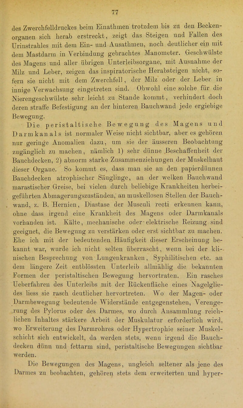 des Zwerchfelldruckes beim Einathmen trotzdem bis zu den Beckeii- organeu sich herab erstreckt, zeigt das Steigen uud Pallen des Urinstrahles mit dem Ein- und Ausathmeu, noch deutlicher ein mit dem Mastdarm in Verbindung gebrachtes Manometer. Geschwülste des Magens und aller übrigen Unterleibsorgane, mit Ausnahme der Milz und Leber, zeigen das inspiratorische Herabsteigen nicht, so- fern sie nicht mit dem Zwerchfell, der Milz oder der Leber in innige Verwachsung eingetreten sind. Obwohl eine solche für die Nierengeschwülste sehr leicht zu Stande kommt, verhindert doch deren stralfe Befestigung an der hinteren Bauchwaud jede ergiebige Bewegung. Die peristaltische Bewegung des Magens uud Darmkau als ist normaler Weise nicht sichtbar, aber es gehören nur geringe Anomalien dazu, um sie der äusseren Beobachtung zugänglich zu machen, nämlich 1) sehr dünne Beschaffenheit der Bauchdeckeu, 2) abnorm starke Zusammen Ziehungen der Muskelhaut dieser Organe. So kommt es, dass mau sie an den papierdünnen Bauchdecken atrophischer Säuglinge, an der welken Bauchwaud marastischer Greise, bei vielen durch beliebige Krankheiten herbei- geführten Abmagerungszuständen,' au muskelloseu Stellen der Bauch- wand, z. B. Hernien, Diastase der Musculi recti erkennen kann, ohne dass irgend eine Krankheit des Magens oder Darmkanals vorhanden ist. Kälte, mechanische oder-elektrische Reizung sind geeignet, die Bewegung zu verstärken oder erst sichtbar zu machen. Ehe ich mit der bedeutenden Häufigkeit dieser Erscheinung be- kannt war, wurde ich nicht selten überrascht, wenn bei der kli-- uischen Besprechung von Lungenkranken, Syphilitischen etc. an dem längere Zeit entblössten Unterleib allmählig die bekannten Formen der peristaltischeu Bewegung hervortraten. Ein rasches Ueberfahren des Unterleibs mit der Rückeufläche eines Nagelglie- des liess sie rasch deutlicher hervortreten. Wo der Magen- oder Darmbewegung bedeutende Widerstände entgegensteheu, Verenge- rung des Pylorus oder des Darmes, wo durch Ansammlung i’eich- lichen Inhaltes stärkere Arbeit der Muskulatur erforderlich wird, wo Erweiterung des Darmrohres oder Hypertrophie seiner Muskel- schicht sich entwickelt, da werden stets, wenn irgend die Bauch- deckeu dünn und fettarm sind, peri.staltische Bewegungen sichtbar werden. Die Bewegungen des Magens, ungleich seltener als jene des Darmes zu beobachten, gehören stets dem erweiterten und hyper-