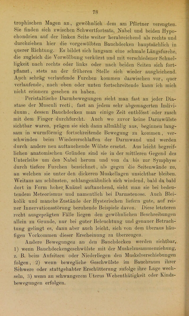 trophiscben Magen an, gewöhnlich dem am Pförtner verengten. Sie finden sich zwischen Schwertfortsatz, Nabel und beiden Hypo- chondrien auf der linken Seite weiter herabreichend als rechts und durchziehen hier die vorgewölbten Bauchdecken hauptsächlich in querer Richtung. Es bildet sich langsam eine schmale Längsfurche, die zugleich die Vorwölbung verkürzt und mit verschiedener Schnel- ligkeit nach rechts oder links oder nach beiden Seiten sich fort- pflanzt , stets an der früheren Stelle sich wieder ausgleichend. Auch schräg verlaufende Furchen kommen dazwischen vor, quer verlaufende, nach oben oder unten fortschreitende kann ich mich nicht erinnern gesehen zu haben. Peristaltiscbe Darmbewegungen sieht mau fast an jeder Dia- stase der Musculi recti, fast an jedem sehr abgemagerten Indivi- dirum , dessen Bauchdeckeu man einige Zeit entblösst oder rasch mit dem Finger durchfurcht. Auch wo zuvor keine Darmwülste sichtbar waren, prägen sie sich dann allmählig aus, beginnen lang- sam in wurmförmig fortschreitende Bewegung zu kommen, ver- schwinden beim Wiedererschlaflen der Darmwaud und werden durch andere neu auftauchende Wülste ersetzt. Aus leicht beo-reif- O liehen anatomischen Gründen sind sie in der mittleren Gegend des Unterleibs um den Nabel herum und von da bis zur Sympbyse . durch tiefere Furchen bezeichnet, als gegen die Seiteuwände zu, au welchen sie unter den dickeren Muskellageu unsichtbar bleiben. Weitaus am schönsten, schlangenähulich sich windend, bald da bald dort in Form hoher; Knäuel auftauchend, sieht mau sie bei bedeu- tendem Meteorismus und namentlich bei Darmstenose. Auch Blei- kolik und manche Zustände der Hysterischen liefern gute, auf rei- ner Innervationsstöruug beruhende Beispiele davon. Diese letzteren recht ausgeprägten Fälle liegen den gewöhnlichen Beschreibungen allein zu Grunde, nur bei guter Beleuchtung und genauer Betrach- tung gelingt es, daun aber auch leicht, sich von dem überaus bäu- figeu Vorkommen dieser Erscheinung zu überzeugen. Andere Bewegungen au den Bauchdeckeu werden sichtbar, l) wenn Bauchdeckengeschwülste mit der Muskelzusammenziehung, z. B. beim Aufsitzen oder Niederliegen den Muskelverschiebuugeu folgen, 2) wenn bewegliche Geschwülste im Bauchraum ihrer Schwere oder stattgehabter Erschütterung zufolge ihre Lage wech- seln, 3) wenn an schwangerem Uterus Wehenthätigkeit oder Kinds- bewegungen erfolgen.