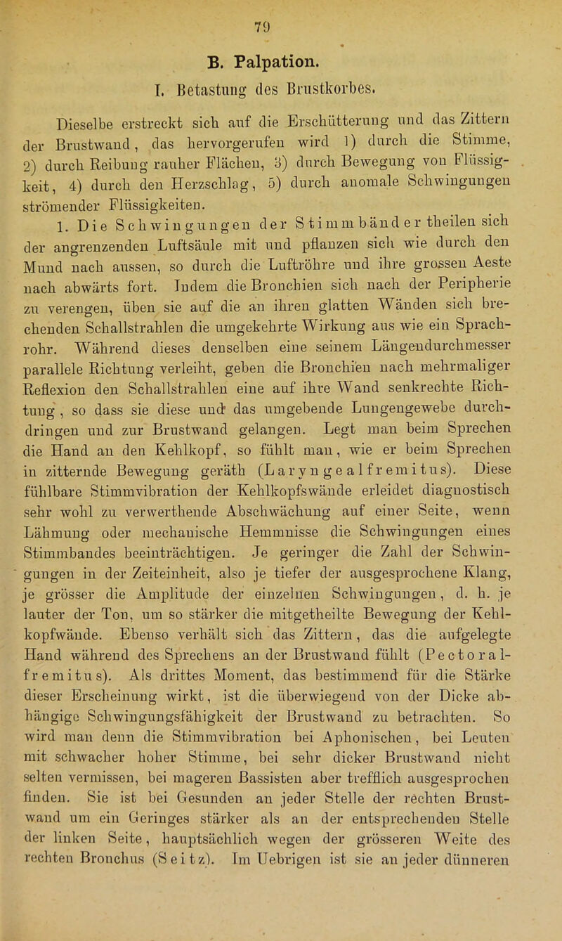 B. Palpation. I. Betastung des Brustkorbes. Dieselbe erstreckt sieb auf die Erschütterung und das Zittern der Brustwand, das bervorgerufen wird 1) durch die Stimme, 2) durch Reibung rauher Flächen, 3) durch Bewegung von Flüssig- keit, 4) durch den Herzschlag, 5) durch anomale Schwingungen strömender Flüssigkeiten. 1. Die Schwingungen der Stimmbänder theilen sich der angrenzenden Luftsäule mit und pflanzen sich wie durch den Mund nach aussen, so durch die Luftröhre und ihre grossen Aeste nach abwärts fort. Indem die Bronchien sich nach der Peripherie zu verengen, üben sie auf die an ihren glatten Wänden sich ble- chenden Schallstrahleu die umgekehrte Wirkung aus wie ein Sprach- rohr. Während dieses denselben eine seinem Längendurchmesser parallele Richtung verleiht, geben die Bronchien nach mehrmaliger Reflexion den Schallstrahlen eine auf ihre Wand senkrechte Rich- tung , so dass sie diese unct das umgebende Lungengewebe durch- dringen und zur Brustwand gelangen. Legt man beim Sprechen die Hand an den Kehlkopf, so fühlt man, wie er beim Sprechen in zitternde Bewegung geräth (L ar y n g e a 1 f r ein i tus). Diese fühlbare Stimmvibratioii der Kehlkopfswände erleidet diagnostisch sehr wohl zu verwerthende Abschwächung auf einer Seite, wenn Lähmung oder mechanische Hemmnisse die Schwingungen eines Stimmbandes beeinträchtigen. Je geringer die Zahl der Schwin- gungen in der Zeiteinheit, also je tiefer der ausgesprochene Klang, je grösser die Amplitude der einzelnen Schwingungen, d. h. je lauter der Ton, um so stärker die mitgetheilte Bewegung der Kehl- kopfwände. Ebenso verhält sich das Zittern, das die aufgelegte Hand während des Sprechens an der Brustwand fühlt (Pectoral- fremitus). Als drittes Moment, das bestimmend für die Stärke dieser Erscheinung wirkt, ist die überwiegend von der Dicke ab- hängige Schwingungsfähigkeit der Brustwand zu betrachten. So wird man denn die Stimmvibration bei Aphonischen, bei Leuten mit schwacher hoher Stimme, bei sehr dicker Brustwand nicht selten vermissen, bei mageren Bassisten aber trefflich ausgesprochen finden. Sie ist bei Gesunden an jeder Stelle der rechten Brust- waud um ein Geringes stärker als an der entsprechenden Stelle der linken Seite, hauptsächlich wegen der grösseren Weite des rechten Bronchus (Seitz). Tm Uebrigen ist sie an jeder dünneren