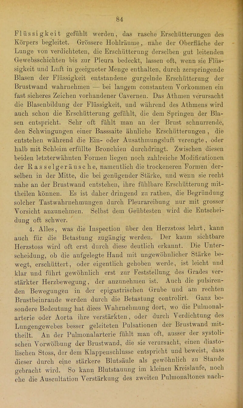 Flüssigkeit gefühlt werden, das rasche Erschütterungen des Körpers begleitet. Grössere Hohlräuine, nahe der Oberfläche der Lunge von verdichteten, die Erschütterung derselben gut leitenden Gewebsschichten bis zur Pleura bedeckt, lassen oft, wenn sie Flüs- sigkeit und Luft in geeigneter Menge enthalteu, durch zerspringende Blasen der Flüssigkeit entstandene gurgelnde Erschütterung der Brustwand wahruehmen — bei langem constantem Vorkommen ein fast sicheres Zeichen vorhandener Caverneu. Das Athmen verursacht die Blasenbildung der Flüssigkeit, und während des Athmens wird auch schon die Erschütterung gefühlt, die dem Springen der Bla- sen entspricht. Sehr oft fühlt man an der Brust schnurrende, den Schwingungen einer Basssaite ähnliche Erschütterungen , die entstehen während die Ein- oder Ausathmungsluft verengte, oder halb mit Schleim erfüllte Bronchien durchdringt. Zwischen diesen beiden letzterwähnten Formen liegen noch zahlreiche Modificationen der Rasselgeräusche, namentlich die trockeneren Formen der- selben in der Mitte, die hei genügender Stärke, und wenn sie recht nahe an der Brustwand entstehen, ihre fühlbare Erschütterung mit- theilen können. Es ist daher dringend z;i rathen, die Begründung solcher TastWahrnehmungen durch Pleurareibuug nur mit grosser Vorsicht auzunehmen. Selbst dem Geübtesten wird die Entschei- dung oft schwer. 4. Alles, was die Inspection über den Herzstoss lehrt, kann auch für die Betastung zugäugig werden. Der kaum sichtbare Herzstoss wird oft erst durch diese deutlich erkannt. Die Unter- scheidung, ob die aufgelegte Hand mit ungewöhnlicher Stärke be- wegt, erschüttert, oder eigentlich gehoben werde, ist leicht und klar und führt gewöhnlich erst zur BVststellung, des Grades ver- stärkter Herzbewegung, der auzunehmen ist. Auch die pulsiren- den Bewegungen in der epigastrischeu Grube und am rechten Bx’ustbeinraude werden durch die Betastung controlirt. Ganz be- sondere Bedeutung hat diees Wahrnehmung dort, wo die Pulmoual- arterie oder Aorta ihre verstärkten , oder durch Verdichtuug des Lungengewebes besser geleiteten Pulsationen der Brustwand mit- theilt. An der Pulmonalarterie fühlt man oft, ausser der systoli- schen Vorwölbung der Brustwaud, die sie verursacht, einen diasto- lischen Stoss, der dem Klappenschlusse entspricht und beweist, dass dieser durch eine stärkere Blutsäule als gewöhnlich zu Stande gebracht wird. So kann Blutstauung im kleinen Kreisläufe, noch ehe die Auscultation Verstärkung des zweiten Pulmoualtones nach-