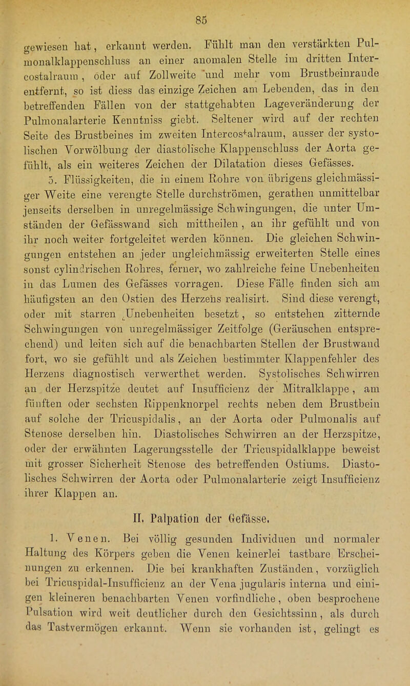 gewiesen Lat, erkannt werden. Fülilt man den verstärkten Pul- luonalklappenscLluss an einer anomalen Stelle im dritten Inter- costalraum, oder auf Zollweite und nieLr vom Brustbeinrande entfernt, so ist diess das einzige Zeichen am Lebenden, das in den betreffenden Fällen von der stattgeLabten Lageveräuderung der Pulmonalarterie Kenntniss giebt. Seltener wird auf der rechten Seite des Brustbeines im zweiten Intercos'*'aIrauin, ausser der systo- lischen Vorwölbuug der diastolische Klappenschluss der Aorta ge- fühlt, als ein weiteres Zeichen der Dilatation dieses Gefässes. 5. Flüssigkeiten, die in einem Rohre von übrigens gleichmässi- ger Weite eine verengte Stelle durchströmen, gerathen unmittelbar jenseits derselben in unregelmässige Schwingungen, die unter Um- ständen der Gefässwand sich mittheilen , an ihr gefühlt und von ihr noch weiter fortgeleitet werden können. Die gleichen Schwin- gungen entstehen an jeder ungleichmässig erweiterten Stelle eines sonst cylindrischen Rohres, ferner, wo zahlreiche feine Unebenheiten in das Lumen des Gefässes vorragen. Diese Fälle finden sich am häufigsten an den Ostien des Herzens realisirt. Sind diese verengt, oder mit starren .Unebenheiten besetzt, so entstehen zitternde Schwingungen von unregelmässiger Zeitfolge (Geräuschen entspre- chend) und leiten sich auf die benachbarten Stellen der Brustwand fort, wo sie gefühlt und als Zeichen bestimmter Klappenfehler des Herzens diagnostisch verwerthet werden. Systolisches Schwirren an der Herzspitze deutet auf lusufficienz der Mitralklappe, am fünften oder sechsten Rippenknorpel rechts neben dem Brustbein auf solche der Tricuspidalis, au der Aorta oder Pulmonalis auf Stenose derselben hin. Diastolisches Schwirren an der Herzspitze, oder der erwähnten Lagerungsstelle der Tricuspidalklappe beweist mit grosser Sicherheit Stenose des betreffenden Ostiums. Diasto- lisches Schwirren der Aorta oder Pulmonalarterie zeigt lusufficienz ihrer Klappen au. II. Palpation der Gefässe. 1. Venen. Bei völlig gesunden Individuen und normaler Haltung des Körpers geben die Venen keinerlei tastbare Frschei- uungeu zu erkennen. Die bei krankhaften Zuständen, vorzüglich bei Tricuspidal-Insufficienz au der Vena jugularis interna und eini- gen kleineren benachbarten Venen vorfindliche, oben besprochene Pulsation wird weit deutlicher durch den Gesichtssinn, als durch das Tastvermögen erkannt. Wenn sie vorhanden ist, gelingt es