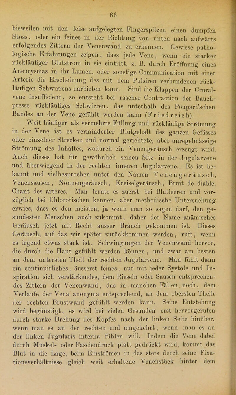 bisweilen mit den leise aufgelegten Fingerspitzen einen dumpfen Stoss, oder ein feines in der Eicbtung von unten nach aufwärts erfolgendes Zittern der Venenwand zu erkennen. Gewisse patho- logische F/rfahvungeu zeigen, dass jede Vene, wenn ein starker i'ückläufiger Blutstroni in sie eintritt, z. B. durch Eröffnung eines Aneui’ysmas in ihr Lumen, oder sonstige Cominunicatiou mit einer Arterie die Erscheinung des mit dem Pulsiren verbundenen rück- läufigen Schwirrens darbieten kann. Sind die Klappen der Crural- vene insufficient, so entsteht bei rascher Contraction der Bauch- presse rückläufiges Schwirren, das unterhalb des Poupart’schen Bandes an der Vene gefühlt werden kann (F r i ed reich). Weit häufiger als vermehrte Füllung und rückläufige Strömung in der Vene ist es verminderter Blutgehalt des ganzen Gefä,sses oder einzelner Strecken und normal gerichtete, aber unregelmässige Strömung des Inhaltes, wodurch ein Venengeräusch erzeugt wird. Auch dieses hat für gewöhnlich seinen Sitz in der .Jugularvene und überwiegend in der rechten inneren Jugularvene. Es ist be- kannt und vielbesprochen unter den Namen Venengeräusch, Venensauseu, Nonuengeräusch, Kreiselgeräusch, Bruit de diable, Chant des arteres. Man lernte es zuerst bei Blutleeren und vor- züglich bei Chlorotischen kennen, aber methodische Untersuchung erwies, dass es den meisten, ja wenn man so sagen darf, den ge- sundesten Menschen auch znkommt, daher der Name anämisches Geräusch jetzt mit Recht ausser Brauch gekommen ist. Dieses Geräusch, auf das wir später zurückkommen werden, ruft, wenn es irgend etwas stark ist, Schwingungen der Venenwand hervor, die durch die Haut gefühlt werden können , und zwar am besten an dem untersten Theil der rechten Jugularvene. Man fühlt danu ein continuirliches, äusserst feines, nur mit jeder Systole und In- spiration sich verstärkendes, dem Rieseln oder Sausen entsprechen- des Zittern der Venenwand, das in manchen Fällen noch, dem Verlaufe der Vena anonyma entsprechend, an dem obersten Theile der rechten Brustwand gefühlt werden kann. Seine Entstehung wird begünstigt, es wird bei vielen Gesunden erst hervorgerufen durch starke Drehung des Kopfes nach der linken Seite hinüber, wenn mau es an der rechten und umgekehrt, wenn man es an der linken Jugnlaris interna fühlen will. Indem die Vene dabei durch Muskel- oder Fasciendruck platt gedrückt wird, kommt das Blut in die Lage, beim Einströmen in das stets durch seine Fixa- tionsverhältnisse gleich weit erhaltene Veuenstück hinter dem