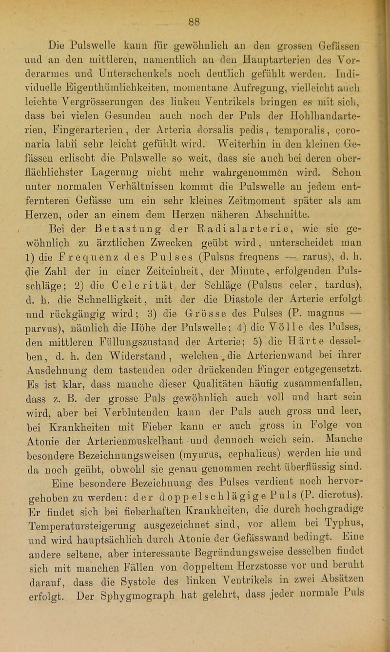 Die Pulswelle kann für gewöhnlich an den grossen Gelassen und an den mittleren, namentlich an den llauptarterien des Vor- derarmes und Unterschenkels noch deutlich gefühlt werden. Indi- viduelle Eigenthümlichkeiten, momentane Aufregung, vielleicht auch leichte Vergrösseruugen des linken Ventrikels bringen es mit sich, dass bei vielen Gesunden auch noch der Puls der Hohlhandarte- rieu, Fingerarterieu , der Artcria dorsalis pedis, temporalis, coro- naria labii sehr leicht gefühlt wird. Weiterhin in den kleinen Ge- lassen erlischt die Pulswelle so weit, dass sie auch bei deren ober- flächlichster Lagerung nicht mehr wahrgenommön wird. Schon unter normalen Verhältnissen kommt die Pulswelle au jedem ent- fernteren Gefässe um ein sehr kleines Zeitmoment später als am Herzen, oder an einem dem Herzen näheren Abschnitte. Bei der Betastung der R a di al ar te r i e, wie sie ge- wöhnlich zu ärztlichen Zwecken geübt wird, unterscheidet man 1) die Frequenz des Pulses (Pulsus frequeus — rarus), d. h. (jie Zahl der in einer Zeiteinheit, der Minute, erfolgenden Piils- schläge; 2) die Celerit.ät der Schläge (Pulsus celer, tardus), d. h. die Schnelligkeit, mit der die Diastole der x4.rterie erfolgt und rückgängig wird; 3) die Grösse des Pulses (P. maguus — parvus), nämlich die Höhe der Pulswelle; 4) die Völle des Pulses, den mittleren Füllungszustand der Arterie; 5) die Härte dessel- ben, d. h. den Widerstand, welchen,die Arterieuwaud bei ihrer Ausdehnung dem tastenden oder drückenden Finger entgegensetzt. Es ist klar, dass manche dieser Qualitäten häufig zusammenfalleu, dass z. B. der grosse Puls gewöhnlich auch voll und hart sein wird, aber bei Verblutenden kann der Puls auch gross und leer, bei Krankheiten mit Fieber kann er auch gross in Folge von Atonie der Arterienmuskelhaut und dennoch weich sein. Manche besondere Bezeichnuugsweisen (myurus, cephalicus) werden hie und da noch geübt, obwohl sie genau genommen recht überflüssig sind. Eine besondere Bezeichnung des Pulses verdient noch hervor- gehoben zu werden: der d o p p e 1 s c h 1 ä g i g e P u 1 s (P. dicrotus). Er findet sich bei fieberhaften Krankheiten, die durch hochgradige Temperatursteigerung ausgezeichnet sind, vor allem bei Typhus, und wird hauptsächlich durch Atonie der Gefässwand bedingt. Eine andere seltene, aber interessante Begründungsweise desselben findet sich mit manchen Fällen von doppeltem Herzstosse vor und beruht darauf, dass die Systole des linken Ventrikels in zwei Absätzen erfolgt. Der Sphyginograph hat gelehrt, dass jeder normale Puls