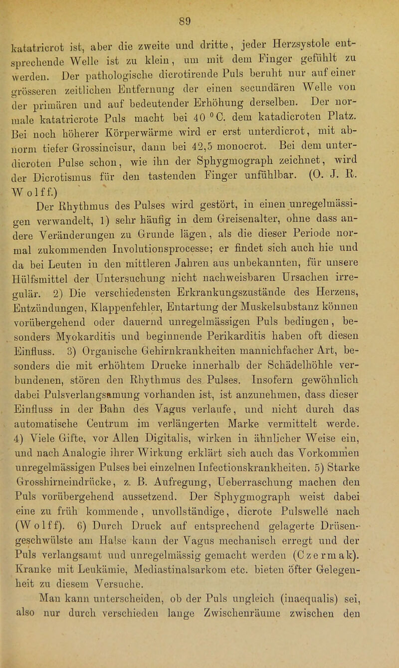 katatricrot ist, aber die zweite und dritte, jeder Herzsystole eut- sprecheude Welle ist zu klein, um mit dem Fiuger gefühlt zu werden. Der pathologische dicrotirende Puls beruht mir auf einer grosseren zeitlichen Entfernung der einen secundären Welle von der primären und auf bedeutender Erhöhung derselben. Der nor- male katatricrote Puls macht bei 40 °C. dem katadicroten Platz. Bei noch höherer Körperwärme wird er erst unterdicrot, mit ab- norm tiefer Grossincisur, dann bei 42,5 mouocrot. Bei dem uuter- dicroten Pulse schon, wie ihn der Sphygmograph zeichnet, wird der Dicrotismus für den tastenden Finger unfühlbar. (0. J. R. Wolff.) Der Rhythmus des Pulses wird gestört, in einen unregelmässi- gen verwandelt, 1) sehr häufig in dem Greisenalter, ohne dass an- dere Veränderungen zu Grunde lägen, als die dieser Periode nor- mal zukommenden Involutionsprocesse; er findet sich auch hie und da bei Leuten in den mittleren Jahren aus unbekannten, für unsere Hülfsmittel der Untersuchung nicht nachweisbaren Ursachen irre- gulär. 2) Die verschiedensten Erkrankungszustände des Herzens, Entzündungen, Klappenfehler, Entartung der Muskelsubstanz können vorübergehend oder dauernd unregelmässigen Puls bedingen, be- sonders Myokarditis und beginnende Perikarditis haben oft diesen Einfluss. 3) Organische Gehirnkrankheiten mannichfacher Art, be- sonders die mit erhöhtem Drucke innerhalb der Schädelhöhle ver- bundenen, stören den Rhythmus des Pulses. Insofern gewöhnlich dabei Pulsverlangsamung vorhanden ist, ist anzunehmen, dass dieser Einfluss in der Bahn des Vagus verlaufe, und nicht durch das automatische Ceutrum im verlängerten Marke vermittelt werde. 4) Viele Gifte, vor Allen Digitalis, wirken in ähnlicher Weise ein, und nach Analogie ihrer Wirkung erklärt sich auch das Vorkommen unregelmässigen Pulses bei einzelnen Infectionskrankheiten, 5) Starke Grosshirneindrücke, z. B. Aufregung, Ueberraschung machen den Puls vorübergehend aussetzend. Der Sphygmograph weist dabei eine zu früh kommende, unvollständige, dicrote Pulswelle nach (Wolff). 6) Durch Druck auf entsprechend gelagerte Drüsen- geschwülste am Halse kann der Vagus mechanisch erregt und der Puls verlangsamt und unregelmässig gemacht werden (Czermak). Kranke mit Leukämie, Mediastinalsarkom etc. bieten öfter Gelegen- heit zu diesem Versuche. Mau kann unterscheiden, ob der Puls ungleich (inaequalis) sei, also nur durch verschieden lauge Zwischenräume zwischen den