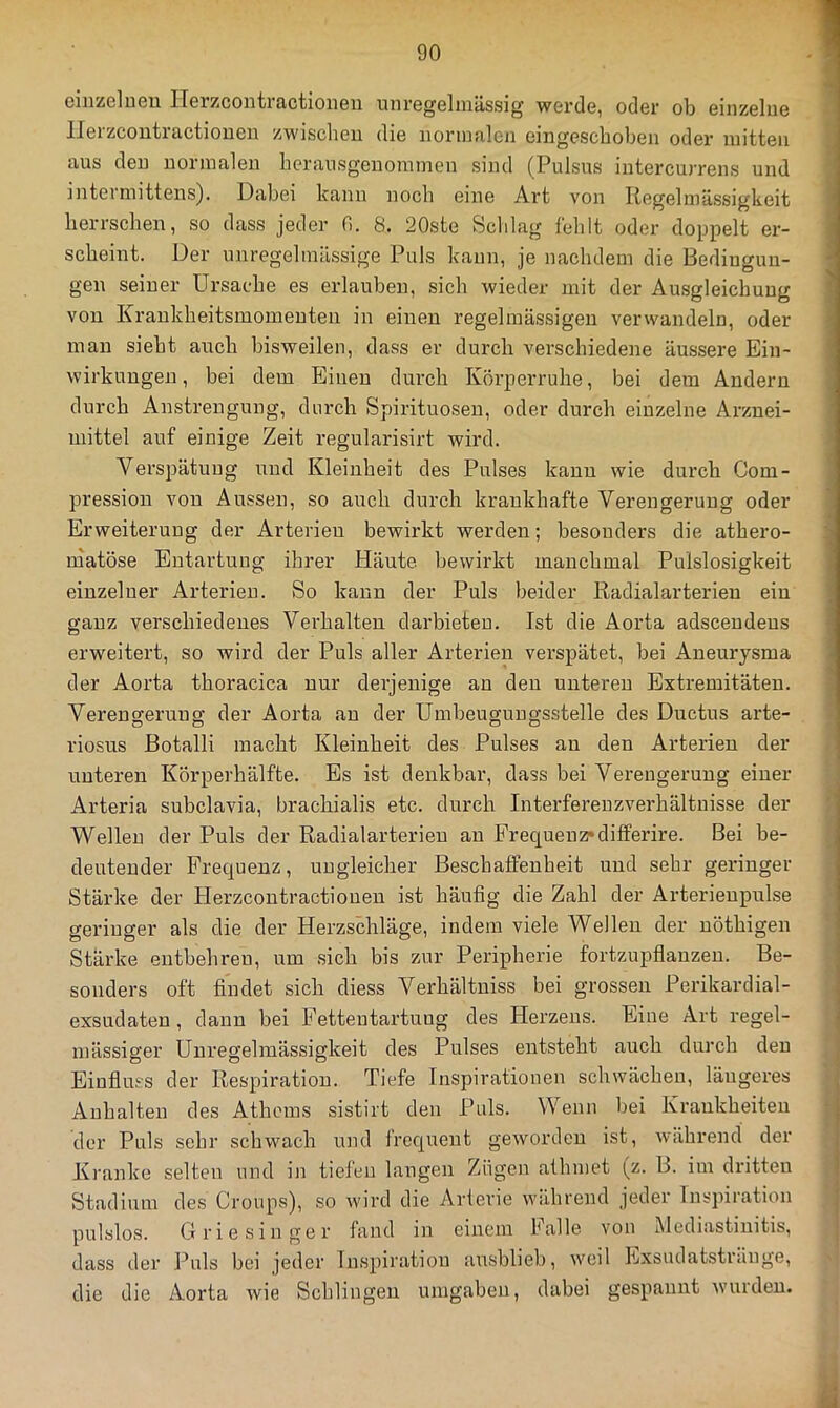 GiiiZGlueu IlGrzcoiitractioiiGu unrGgGliiiässig werde, oder ob eiiizelue ' llerzcoutractiouen zwischen die nonnaleji eingeseboben oder mitten aus den normalen herausgenoraineu sind (Pulsus intercurrens und interniittens). Dabei kann noch eine Art von Regelmässigkeit herrschen, so dass jeder H. 8. 20ste Schlag fehlt oder doppelt er- scheint. Der unregelmässige Puls kaun, je uachdem die Bedingun- gen seiner Ursache es erlauben, sich wieder mit der Ausgleichung ' von Krankheitsinomeuten in einen regelmässigen verwandeln, oder man sieht auch bisweilen, dass er durch verschiedene äussere Ein- wirkungen, bei dem Einen durch Körperruhe, bei dem Andern durch Anstrengung, durch Spirituosen, oder durch einzelne Arznei- mittel auf einige Zeit regularisirt wird. Verspätuug und Kleinheit des Pulses kann wie durch Com- pression von Aussen, so auch durch krankhafte Verengerung oder Erweiterung der Arterien bewirkt werden; besonders die athero- niatöse Entartung ihrer Häute bewirkt manchmal Pulslosigkeit einzelner Arterien. So kann der Puls beider Radialarterieu ein ganz verschiedenes Verhalten darbieteu. Ist die Aorta adscendens erweitert, so wird der Puls aller Arterien verspätet, bei Aneurysma der Aorta thoracica nur derjenige an den unteren Extremitäten. Verengerung der Aorta an der Umbeugungsstelle des Ductus arte- riosus ßotalli macht Kleinheit des Pulses au den Arterien der unteren Körperhälfte. Es ist denkbar, dass bei Verengerung einer Arteria subclavia, brachialis etc. durch Interfereuzverhältuisse der f Wellen der Puls der Radialarterieu an Frequenz»differire. Bei be- / deutender Frequenz, ungleicher BeschatFenheit und sehr geringer Stärke der Herzcontractiouen ist häufig die Zahl der Arterieupulse geringer als die der Herzschläge, indem viele Wellen der nöthigen Stärke entbehren, um sich bis zur Peripherie fortzupflanzen. Be- - sonders oft findet sich diess Verhältuiss bei grossen Perikardial- exsudaten , dann bei Fettentartung des Herzens. Eine Art regel- mässiger Unregelmässigkeit des Pulses entsteht auch durch den Einfluss der Respiration. Tiefe Inspirationen schwächen, längeres ; Anhalten des Athems sistirt den Puls. Wenn bei Kraukheiten { der Puls sehr schwach und frequent geworden ist, während der Kranke selten und in tiefen langen Zügen athmet (z. B. im dritten Stadium des Croups), so wird die Arterie während jeder Inspiration pulslos. Griesinger fand in einem Falle von Mediastinitis, dass der Puls bei jeder Inspiration ausblieb, weil Pjxsiulatstränge, '! die die Aorta wie Schlingen umgaben, dabei gespannt wurden.