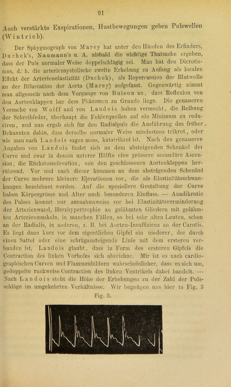 Auch verstärkte Exspirationen, Hustbewegungen geben Pulswelleu (W i n t r i c h). Der Spliygmograpli von Marey hat unter den Händen des Erfinders, Duchek’s, Nauinann’s u. A. alsbald die wichtige Tliatsache ergeben, dass der Puls normaler Weise doppelschUigig sei. Man hat den Dicrotis- nuis, d.' h. die arteriensystolische zweite Erhebung zu Anfang als localen Effekt der Arterienelastizität (Duchek), als Repercussion der Blutwelle an der Bifurcation der Aorta (Marey) aufgefasst. Gegenwärtig nimmt man allgemein nach dem Vorgänge von Buison an, dass Reflexion von den Aortenklappen her dem Phänomen zu Grunde liege. Die genaueren Versuche von Wolff und von Landois haben vermocht, die Reibung der Schreibfeder, überhaupt die Fehlerquellen auf ein Minimum zu redu- cireu, und nun ergab sich für den Radialpuls die Ausführung des früher Bekannten dahin, dass derselbe normaler Weise mindestens trikrot, oder Avie man nach Landois sagen muss, katatrikrot ist. Nach den genaueren Angaben von Landois findet sich an dem absteigenden Schenkel dei Curve und zwar in dessen unterer Hälfte eine grössere secundäre Ascen- sion, die Rückstosselevation, von den geschlossenen Aortenklappen her- rührend. Vor und nach dieser kommen an dem absteigenden Schenkel der Curve mehrere kleinere Elevationen vor, die als Elastizilätsschwan- kungen bezeichnet werden. Auf die speziellere Gestaltung der Curve haben Körpergrösse und Alter noch besonderen Einfluss. — Anadikrotic des Pulses kommt nur ausnahmsweise vor bei Elastizitätsverminderung der Arterienwand, Herzhypertrophie an gelähmten Gliedern mit gelähm- ten Arterienmuskeln, in manchen Fällen, so hei sehr alten Leuten, schon an der Radialis, in anderen, z. B. bei Aorten-Insuffizienz an der Carotis. Es liegt dann kurz vor dem eigentlichen Gipfel ein niederer, der durch eineu Sattel oder eine schrägansteigende Linie mit dem ersteren ver- bunden ist, Landois glaubt, dass in Form des ersteren Gipfels die Contraction des linken Vorhofes sich abzcichno. Mir ist es nach cardio- graphischen Curven und Flaminenbildern w'ahrscheinlicher, dass es sich um, gedoppelte ruckweise Contraction des linken Ventrikels dabei handelt. — Nach Landois steht die Höhe der Erhebungen zu der Zahl der Puls- schläge im umgekehrten Verhältnisse. Wir begnügen uns hier in Fig. 3 Fig. 3.